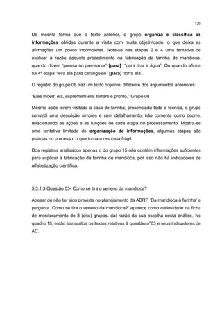 120
Da mesma forma que o texto anterior, o grupo organiza e classifica as
informações obtidas durante a visita com muita objetividade, o que deixa as
afirmações um pouco incompletas. Nota-se nas etapas 2 e 4 uma tentativa de
explicar a razão daquele procedimento na fabricação da farinha de mandioca,
quando dizem “prensa no prensador” [para] “para tirar a água”. Ou quando afirma
na 4ª etapa “leva ela para caranguejo” [para] “torra ela”.
O registro do grupo 08 traz um texto objetivo, diferente dos argumentos anteriores:
“Eles moem ela, espremem ela, torram e pronto.” Grupo 08
Mesmo após terem visitado a casa de farinha, presenciado toda a técnica, o grupo
constrói uma descrição simples e sem detalhamento, não comenta como ocorre,
relacionando as ações e as funções de cada etapa no processamento. Mostra-se
uma tentativa limitada de organização de informações, algumas etapas são
puladas no processo, o que torna a resposta frágil.
Dos registros analisados apenas o do grupo 15 não contém informações suficientes
para explicar a fabricação da farinha de mandioca, por isso não há indicadores de
alfabetização científica.
5.3.1.3 Questão 03- Como se tira o veneno da mandioca?
Apesar de não ter sido prevista no planejamento da ABRP ‘Da mandioca à farinha’ a
pergunta ‘Como se tira o veneno da mandioca?’ aparece como curiosidade na ficha
de monitoramento de 8 (oito) grupos, daí razão da sua escolha nesta análise. No
quadro 18, estão transcritos os textos relativos à questão nº03 e seus indicadores de
AC.
 