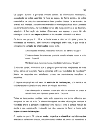 123
Os grupos durante a pesquisa tiveram acesso às informações necessárias,
consultando os textos sugeridos na fonte de dados. De forma simples, os textos
consultados na pesquisa apresentavam duas grandes classes de variedades, as
‘bravas’ e as ‘mansas’. As variedades mansas são menos produtivas e são utilizadas
na alimentação humana. As variedades bravas são mais produtivas e se destinam,
sobretudo, à fabricação de farinha. Observa-se que apenas o grupo 06 não
conseguiu construir uma explicação com as informações discutidas nos textos.
Os textos dos grupos 01, 12 e 14 limitaram-se a citar os principais grupos de
variedades de mandioca, sem nenhuma comparação entre elas, o que indica a
princípio uma seriação de informações no seu texto.
“A mandioca se diferencia pelas cores, da mansa até a brava.” Grupo 01
“Existem milhares de variedades: grupo de mandioca brava, mansa e muito
mansa.” Grupo 12
“Mandioca brava, mandioca mansa, mandioca muito mansa.” Grupo 14
É possível, porém, reconhecer que a pergunta pode ter sido interpretada de outra
forma, como por exemplo: “qual a diferença entre as variedades de mandioca?”
Assim, as respostas dos estudantes podem ser consideradas completas e
plausíveis.
O registro do grupo 08 vai além da seriação de informações, pois destaca as
características da variedade dita ‘brava’ em relação às demais.
“Eles sabem qual é a venenosa porque elas não são atacadas por pragas e
crescem muito mais rápido do que as outras.” Grupo 08
Todas as informações contidas neste texto aparecem nos textos utilizados em
pesquisas na sala de aula. Os alunos conseguem recolher informações relativas à
variedade brava e parecem estabelecer uma relação entre a defesa natural da
planta e seu crescimento, indicando que são capazes de fazer a busca pela
organização de informações.
O registro do grupo 09 opta por seriar, organizar e classificar as informações
relativas às variedades citadas, utilizando como critérios as provas da mordedura e
 