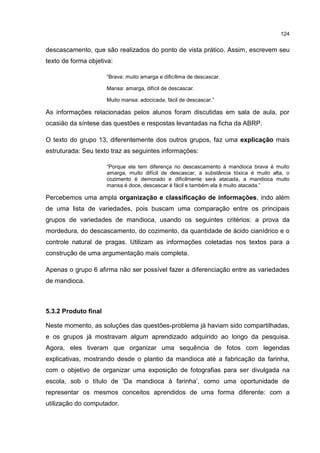 124
descascamento, que são realizados do ponto de vista prático. Assim, escrevem seu
texto de forma objetiva:
“Brava: muito amarga e dificílima de descascar.
Mansa: amarga, difícil de descascar.
Muito mansa: adocicada, fácil de descascar.”
As informações relacionadas pelos alunos foram discutidas em sala de aula, por
ocasião da síntese das questões e respostas levantadas na ficha da ABRP.
O texto do grupo 13, diferentemente dos outros grupos, faz uma explicação mais
estruturada: Seu texto traz as seguintes informações:
“Porque ela tem diferença no descascamento à mandioca brava é muito
amarga, muito difícil de descascar, a substância tóxica é muito alta, o
cozimento é demorado e dificilmente será atacada, a mandioca muito
mansa é doce, descascar é fácil e também ela é muito atacada.”
Percebemos uma ampla organização e classificação de informações, indo além
de uma lista de variedades, pois buscam uma comparação entre os principais
grupos de variedades de mandioca, usando os seguintes critérios: a prova da
mordedura, do descascamento, do cozimento, da quantidade de ácido cianídrico e o
controle natural de pragas. Utilizam as informações coletadas nos textos para a
construção de uma argumentação mais completa.
Apenas o grupo 6 afirma não ser possível fazer a diferenciação entre as variedades
de mandioca.
5.3.2 Produto final
Neste momento, as soluções das questões-problema já haviam sido compartilhadas,
e os grupos já mostravam algum aprendizado adquirido ao longo da pesquisa.
Agora, eles tiveram que organizar uma sequência de fotos com legendas
explicativas, mostrando desde o plantio da mandioca até a fabricação da farinha,
com o objetivo de organizar uma exposição de fotografias para ser divulgada na
escola, sob o título de ‘Da mandioca à farinha’, como uma oportunidade de
representar os mesmos conceitos aprendidos de uma forma diferente: com a
utilização do computador.
 