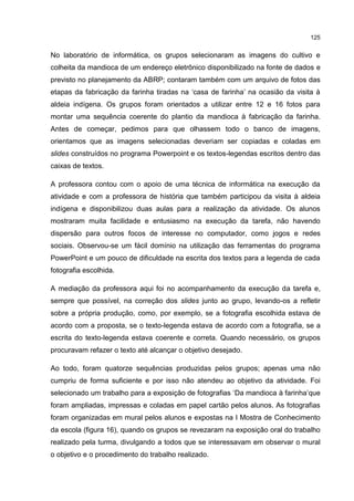 125
No laboratório de informática, os grupos selecionaram as imagens do cultivo e
colheita da mandioca de um endereço eletrônico disponibilizado na fonte de dados e
previsto no planejamento da ABRP; contaram também com um arquivo de fotos das
etapas da fabricação da farinha tiradas na ‘casa de farinha’ na ocasião da visita à
aldeia indígena. Os grupos foram orientados a utilizar entre 12 e 16 fotos para
montar uma sequência coerente do plantio da mandioca à fabricação da farinha.
Antes de começar, pedimos para que olhassem todo o banco de imagens,
orientamos que as imagens selecionadas deveriam ser copiadas e coladas em
slides construídos no programa Powerpoint e os textos-legendas escritos dentro das
caixas de textos.
A professora contou com o apoio de uma técnica de informática na execução da
atividade e com a professora de história que também participou da visita à aldeia
indígena e disponibilizou duas aulas para a realização da atividade. Os alunos
mostraram muita facilidade e entusiasmo na execução da tarefa, não havendo
dispersão para outros focos de interesse no computador, como jogos e redes
sociais. Observou-se um fácil domínio na utilização das ferramentas do programa
PowerPoint e um pouco de dificuldade na escrita dos textos para a legenda de cada
fotografia escolhida.
A mediação da professora aqui foi no acompanhamento da execução da tarefa e,
sempre que possível, na correção dos slides junto ao grupo, levando-os a refletir
sobre a própria produção, como, por exemplo, se a fotografia escolhida estava de
acordo com a proposta, se o texto-legenda estava de acordo com a fotografia, se a
escrita do texto-legenda estava coerente e correta. Quando necessário, os grupos
procuravam refazer o texto até alcançar o objetivo desejado.
Ao todo, foram quatorze sequências produzidas pelos grupos; apenas uma não
cumpriu de forma suficiente e por isso não atendeu ao objetivo da atividade. Foi
selecionado um trabalho para a exposição de fotografias ‘Da mandioca à farinha’que
foram ampliadas, impressas e coladas em papel cartão pelos alunos. As fotografias
foram organizadas em mural pelos alunos e expostas na I Mostra de Conhecimento
da escola (figura 16), quando os grupos se revezaram na exposição oral do trabalho
realizado pela turma, divulgando a todos que se interessavam em observar o mural
o objetivo e o procedimento do trabalho realizado.
 