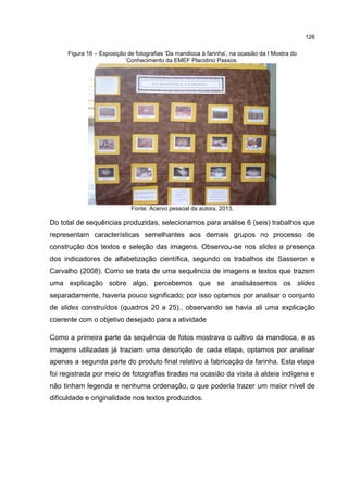 126
Figura 16 – Exposição de fotografias ‘Da mandioca à farinha’, na ocasião da I Mostra do
Conhecimento da EMEF Placidino Passos.
Fonte: Acervo pessoal da autora, 2013.
Do total de sequências produzidas, selecionamos para análise 6 (seis) trabalhos que
representam características semelhantes aos demais grupos no processo de
construção dos textos e seleção das imagens. Observou-se nos slides a presença
dos indicadores de alfabetização científica, segundo os trabalhos de Sasseron e
Carvalho (2008). Como se trata de uma sequência de imagens e textos que trazem
uma explicação sobre algo, percebemos que se analisássemos os slides
separadamente, haveria pouco significado; por isso optamos por analisar o conjunto
de slides construídos (quadros 20 a 25)., observando se havia ali uma explicação
coerente com o objetivo desejado para a atividade
Como a primeira parte da sequência de fotos mostrava o cultivo da mandioca, e as
imagens utilizadas já traziam uma descrição de cada etapa, optamos por analisar
apenas a segunda parte do produto final relativo à fabricação da farinha. Esta etapa
foi registrada por meio de fotografias tiradas na ocasião da visita à aldeia indígena e
não tinham legenda e nenhuma ordenação, o que poderia trazer um maior nível de
dificuldade e originalidade nos textos produzidos.
 
