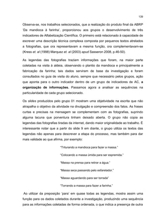 139
Observa-se, nos trabalhos selecionados, que a realização do produto final da ABRP
‘Da mandioca à farinha’, proporcionou aos grupos o desenvolvimento de três
indicadores de Alfabetização Científica. O primeiro está relacionado à capacidade de
escrever uma descrição técnica complexa composta por pequenos textos atrelados
a fotografias, que ora representavam a mesma função, ora complementavam-se
(Kress et. al (1998) Marquez et. al (2003) apud Sasseron 2008, p.46-50).
As legendas das fotografias traziam informações que foram, na maior parte
coletadas na visita à aldeia, observando o plantio da mandioca e principalmente a
fabricação da farinha; tais dados serviram de base da investigação e foram
consultados no guia de visita do aluno, sempre que necessário pelos grupos, ação
que aponta para o outro indicador dentro de um grupo de indicadores de AC, a
organização de informações. Passamos agora a analisar as sequências na
particularidade de cada grupo selecionado.
Os slides produzidos pelo grupo 01 mostram uma objetividade na escrita que não
atrapalha o objetivo da atividade na divulgação e compreensão dos fatos. As frases
curtas e precisas na mensagem se complementam com as fotografias, suprindo
alguma lacuna que porventura tinham deixado aberta. O grupo não copia as
legendas das fotografias tiradas da internet, dando maior originalidade ao trabalho. É
interessante notar que a partir do slide 9 em diante, o grupo utiliza os textos das
legendas não apenas para descrever a etapa do processo, mas também para dar
mais validade ao que afirma, por exemplo:
“Triturando a mandioca para fazer a massa.”
“Colocando a massa úmida para ser espremida.”
“Massa na prensa para retirar a água.”
“Massa seca passando pelo esfarelador.”
“Massa aguardando para ser torrada”
“Torrando a massa para fazer a farinha.”
Ao utilizar da preposição ‘para’ em quase todas as legendas, mostra assim uma
função para os dados coletados durante a investigação, produzindo uma sequência
para as informações coletadas de forma ordenada, o que indica a presença de outra
 