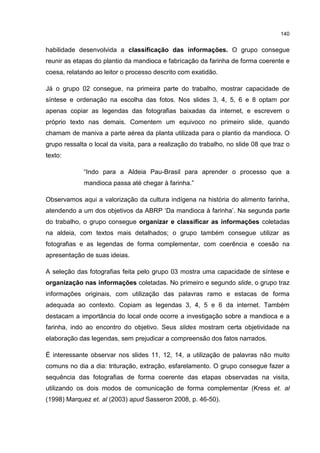 140
habilidade desenvolvida a classificação das informações. O grupo consegue
reunir as etapas do plantio da mandioca e fabricação da farinha de forma coerente e
coesa, relatando ao leitor o processo descrito com exatidão.
Já o grupo 02 consegue, na primeira parte do trabalho, mostrar capacidade de
síntese e ordenação na escolha das fotos. Nos slides 3, 4, 5, 6 e 8 optam por
apenas copiar as legendas das fotografias baixadas da internet, e escrevem o
próprio texto nas demais. Comentem um equivoco no primeiro slide, quando
chamam de maniva a parte aérea da planta utilizada para o plantio da mandioca. O
grupo ressalta o local da visita, para a realização do trabalho, no slide 08 que traz o
texto:
“Indo para a Aldeia Pau-Brasil para aprender o processo que a
mandioca passa até chegar à farinha.”
Observamos aqui a valorização da cultura indígena na história do alimento farinha,
atendendo a um dos objetivos da ABRP ‘Da mandioca à farinha’. Na segunda parte
do trabalho, o grupo consegue organizar e classificar as informações coletadas
na aldeia, com textos mais detalhados; o grupo também consegue utilizar as
fotografias e as legendas de forma complementar, com coerência e coesão na
apresentação de suas ideias.
A seleção das fotografias feita pelo grupo 03 mostra uma capacidade de síntese e
organização nas informações coletadas. No primeiro e segundo slide, o grupo traz
informações originais, com utilização das palavras ramo e estacas de forma
adequada ao contexto. Copiam as legendas 3, 4, 5 e 6 da internet. Também
destacam a importância do local onde ocorre a investigação sobre a mandioca e a
farinha, indo ao encontro do objetivo. Seus slides mostram certa objetividade na
elaboração das legendas, sem prejudicar a compreensão dos fatos narrados.
É interessante observar nos slides 11, 12, 14, a utilização de palavras não muito
comuns no dia a dia: trituração, extração, esfarelamento. O grupo consegue fazer a
sequência das fotografias de forma coerente das etapas observadas na visita,
utilizando os dois modos de comunicação de forma complementar (Kress et. al
(1998) Marquez et. al (2003) apud Sasseron 2008, p. 46-50).
 