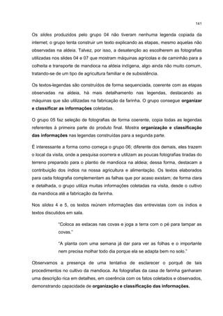 141
Os slides produzidos pelo grupo 04 não tiveram nenhuma legenda copiada da
internet; o grupo tenta construir um texto explicando as etapas, mesmo aquelas não
observadas na aldeia. Talvez, por isso, a desatenção ao escolherem as fotografias
utilizadas nos slides 04 e 07 que mostram máquinas agrícolas e de caminhão para a
colheita e transporte de mandioca na aldeia indígena, algo ainda não muito comum,
tratando-se de um tipo de agricultura familiar e de subsistência.
Os textos-legendas são construídos de forma sequenciada, coerente com as etapas
observadas na aldeia, há mais detalhamento nas legendas, destacando as
máquinas que são utilizadas na fabricação da farinha. O grupo consegue organizar
e classificar as informações coletadas.
O grupo 05 faz seleção de fotografias de forma coerente, copia todas as legendas
referentes à primeira parte do produto final. Mostra organização e classificação
das informações nas legendas construídas para a segunda parte.
É interessante a forma como começa o grupo 06; diferente dos demais, eles trazem
o local da visita, onde a pesquisa ocorrera e utilizam as poucas fotografias tiradas do
terreno preparado para o plantio de mandioca na aldeia; dessa forma, destacam a
contribuição dos índios na nossa agricultura e alimentação. Os textos elaborados
para cada fotografia complementam as falhas que por acaso existam; de forma clara
e detalhada, o grupo utiliza muitas informações coletadas na visita, desde o cultivo
da mandioca até a fabricação da farinha.
Nos slides 4 e 5, os textos reúnem informações das entrevistas com os índios e
textos discutidos em sala.
“Coloca as estacas nas covas e joga a terra com o pé para tampar as
covas.”
“A planta com uma semana já dar para ver as folhas e o importante
nem precisa molhar todo dia porque ela se adapta bem no solo.”
Observamos a presença de uma tentativa de esclarecer o porquê de tais
procedimentos no cultivo da mandioca. As fotografias da casa de farinha ganharam
uma descrição rica em detalhes, em coerência com os fatos coletados e observados,
demonstrando capacidade de organização e classificação das informações.
 