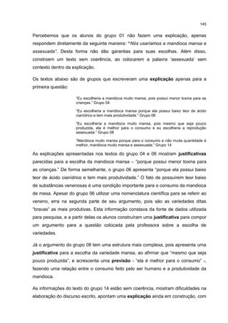 145
Percebemos que os alunos do grupo 01 não fazem uma explicação, apenas
respondem diretamente da seguinte maneira: “Nós usaríamos a mandioca mansa e
assexuada”. Desta forma não dão garantias para suas escolhas. Além disso,
constroem um texto sem coerência, ao colocarem a palavra ‘assexuada’ sem
contexto dentro da explicação.
Os textos abaixo são de grupos que escreveram uma explicação apenas para a
primeira questão:
“Eu escolheria a mandioca muito mansa, pois possui menor toxina para as
crianças.” Grupo 04
“Eu escolheria a mandioca mansa porque ela possui baixo teor de ácido
cianídrico e tem mais produtividade.” Grupo 06
“Eu escolheria a mandioca muito mansa, pois mesmo que seja pouco
produzida, ela é melhor para o consumo e eu escolheria a reprodução
assexuada.” Grupo 08
“Mandioca muito mansa porque para o consumo e não muita quantidade é
melhor, mandioca muito mansa e assexuada.” Grupo 14
As explicações apresentadas nos textos do grupo 04 e 06 mostram justificativas
parecidas para a escolha da mandioca mansa – “porque possui menor toxina para
as crianças.” De forma semelhante, o grupo 06 apresenta “porque ela possui baixo
teor de ácido cianídrico e tem mais produtividade.” O fato de possuírem teor baixo
de substâncias venenosas é uma condição importante para o consumo da mandioca
de mesa. Apesar do grupo 06 utilizar uma nomenclatura científica para se referir ao
veneno, erra na segunda parte de seu argumento, pois são as variedades ditas
“bravas” as mais produtivas. Esta informação constava da fonte de dados utilizada
para pesquisa, e a partir delas os alunos construíram uma justificativa para compor
um argumento para a questão colocada pela professora sobre a escolha de
variedades.
Já o argumento do grupo 08 tem uma estrutura mais complexa, pois apresenta uma
justificativa para a escolha da variedade mansa, ao afirmar que “mesmo que seja
pouco produzida”, e acrescenta uma previsão - “ela é melhor para o consumo” -,
fazendo uma relação entre o consumo feito pelo ser humano e a produtividade da
mandioca.
As informações do texto do grupo 14 estão sem coerência, mostram dificuldades na
elaboração do discurso escrito, apontam uma explicação ainda em construção, com
 