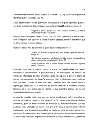 146
a necessidade de maior tempo e apoio (VYGOTSKY, 2007), por isso não podemos
identificar outros indicadores de AC.
Ainda observando os textos que trazem explicação apenas para a primeira questão,
um deles se diferencia dos outros por apresentar uma justificativa questionável:
“Pegaria a brava, porque não tem comprar inseticida, e não é
atacada por insetos.” Grupo 09
O grupo mostra uma postura preocupada com o lucro na produtividade da mandioca,
sem se importar com os riscos à saúde de outras pessoas, como os estudantes que
se alimentam da merenda escolar.
Os textos abaixo não deixam claro a quais das questões referem-se:
“Mansa, da mandiba porque é mais fácil e mais rápido de produzir.”
Grupo 03
“Eu plantaria a mansa, e plantaria a mandiba porque é mais prático e
rápido e daria mais produtividade.” Grupo 07
“Brava e plantaria com as ramas. Porque da mais mandioca e planta
rápido.” Grupo 10
Podemos notar que a palavra ‘rápido’ aparece nas justificativas dos textos,
referindo-se provavelmente à produtividade e ao crescimento da lavoura de
mandioca, informação discutida em sala de aula. Mas apenas o grupo 10 acerta ao
afirmar que a variedade dita “brava” é a que tem maior produtividade, como pode ser
visto na frase “porque dá mais mandioca”. Nenhum texto faz relação entre a
reprodução assexuada e a formação de plantas idênticas à mandioca original,
formando-se o que chamamos de clones, o que garantiria plantas da mesma
variedade desejada pelo produtor.
A segunda questão pedia para que os alunos escolhessem entre sementes ou
estacas para plantar mandioca. Os grupos 03 e 07 utilizam uma palavra diferente
(mandibas), para se referir ao tolete de mandioca ou manivas-sementes, que são
partes da rama utilizada para plantio. Já o grupo 10, utiliza a palavra rama de forma
inadequada, pois é a parte intermediária da planta, de onde se obtêm as manivas-
sementes. Provavelmente, esta diversidade de termos para a mesma coisa deve-se
às influências culturais e regionais que envolvem o cultivo da mandioca, juntamente
 