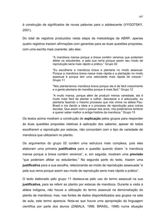 147
à construção de significados de novas palavras para o adolescente (VYGOTSKY,
2001).
Do total de registros produzidos nesta etapa da metodologia da ABRP, apenas
quatro registros traziam afirmações com garantias para as duas questões propostas,
com uma escrita mais coerente; são elas:
“A mandioca mansa porque a brava contém venenos que poderiam
afetar os estudantes, e pela sua rama porque assim seu modo de
reprodução seria mais rápido e prático.” Grupo 02
“Eu escolheria a mandioca brava e plantaria no modo assexual.
Porque a mandioca brava nasce mais rápida e a plantação no modo
assexual é porque tem uma velocidade mais rápida de crescer.”
Grupo 11
“Nós plantaríamos mandioca brava porque ela é de fácil crescimento
e a gente plantaria de mandiba porque é mais fácil.” Grupo 12
“A muito mansa, porque além de produzir menos variedade, ela é
muito mais fácil de plantar e colher, descascar e é adocicada, eu
plantaria fazendo o mesmo processo que nós vimos na aldeia Pau-
Brasil e iria dando a ideia e o processo de reprodução para outras
escolas. Que assim com o passar dos anos, nós poderíamos lembrar
e querer saber melhor a antiga história da mandioca.” Grupo 15
Os textos acima mostram a construção de explicação pelos grupos para responder
às duas questões propostas relativas à aplicação dos saberes; apesar de todos
escolherem a reprodução por estacas, não concordam com o tipo de variedade de
mandioca que utilizariam no plantio.
Os argumentos do grupo 02 contêm uma estrutura mais complexa, pois eles
elaboram uma primeira justificativa para a questão quando dizem “a mandioca
mansa porque a brava contém venenos”, e, em seguida, mostram uma previsão
“que poderiam afetar os estudantes.” Na segunda parte do texto, trazem uma
justificativa para a sua escolha, relacionando ao modo de reprodução assexuada “e
pela sua rama porque assim seu modo de reprodução seria mais rápido e prático”.
O texto elaborado pelo grupo 11 destaca-se pelo uso do termo assexual na sua
justificativa, para se referir ao plantio por estacas de mandioca. Durante a visita à
aldeia indígena, não houve a utilização do termo assexual na demonstração do
plantio de mandioca; mas, nas fontes de dados disponibilizados aos grupos na sala
de aula, este termo aparecia. Nota-se que houve uma apropriação da linguagem
científica por parte dos alunos (ZABALA, 1999, BRASIL, 1998) numa situação
 