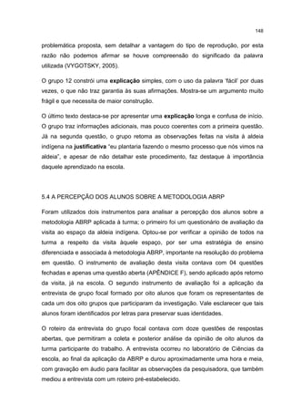 148
problemática proposta, sem detalhar a vantagem do tipo de reprodução, por esta
razão não podemos afirmar se houve compreensão do significado da palavra
utilizada (VYGOTSKY, 2005).
O grupo 12 constrói uma explicação simples, com o uso da palavra ‘fácil’ por duas
vezes, o que não traz garantia às suas afirmações. Mostra-se um argumento muito
frágil e que necessita de maior construção.
O último texto destaca-se por apresentar uma explicação longa e confusa de início.
O grupo traz informações adicionais, mas pouco coerentes com a primeira questão.
Já na segunda questão, o grupo retoma as observações feitas na visita à aldeia
indígena na justificativa “eu plantaria fazendo o mesmo processo que nós vimos na
aldeia”, e apesar de não detalhar este procedimento, faz destaque à importância
daquele aprendizado na escola.
5.4 A PERCEPÇÃO DOS ALUNOS SOBRE A METODOLOGIA ABRP
Foram utilizados dois instrumentos para analisar a percepção dos alunos sobre a
metodologia ABRP aplicada à turma; o primeiro foi um questionário de avaliação da
visita ao espaço da aldeia indígena. Optou-se por verificar a opinião de todos na
turma a respeito da visita àquele espaço, por ser uma estratégia de ensino
diferenciada e associada à metodologia ABRP, importante na resolução do problema
em questão. O instrumento de avaliação desta visita contava com 04 questões
fechadas e apenas uma questão aberta (APÊNDICE F), sendo aplicado após retorno
da visita, já na escola. O segundo instrumento de avaliação foi a aplicação da
entrevista de grupo focal formado por oito alunos que foram os representantes de
cada um dos oito grupos que participaram da investigação. Vale esclarecer que tais
alunos foram identificados por letras para preservar suas identidades.
O roteiro da entrevista do grupo focal contava com doze questões de respostas
abertas, que permitiram a coleta e posterior análise da opinião de oito alunos da
turma participante do trabalho. A entrevista ocorreu no laboratório de Ciências da
escola, ao final da aplicação da ABRP e durou aproximadamente uma hora e meia,
com gravação em áudio para facilitar as observações da pesquisadora, que também
mediou a entrevista com um roteiro pré-estabelecido.
 