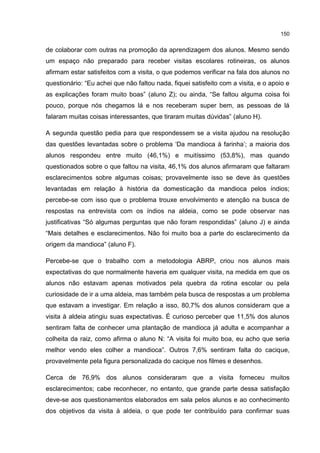 150
de colaborar com outras na promoção da aprendizagem dos alunos. Mesmo sendo
um espaço não preparado para receber visitas escolares rotineiras, os alunos
afirmam estar satisfeitos com a visita, o que podemos verificar na fala dos alunos no
questionário: “Eu achei que não faltou nada, fiquei satisfeito com a visita, e o apoio e
as explicações foram muito boas” (aluno Z); ou ainda, “Se faltou alguma coisa foi
pouco, porque nós chegamos lá e nos receberam super bem, as pessoas de lá
falaram muitas coisas interessantes, que tiraram muitas dúvidas” (aluno H).
A segunda questão pedia para que respondessem se a visita ajudou na resolução
das questões levantadas sobre o problema ‘Da mandioca à farinha’; a maioria dos
alunos respondeu entre muito (46,1%) e muitíssimo (53,8%), mas quando
questionados sobre o que faltou na visita, 46,1% dos alunos afirmaram que faltaram
esclarecimentos sobre algumas coisas; provavelmente isso se deve às questões
levantadas em relação à história da domesticação da mandioca pelos índios;
percebe-se com isso que o problema trouxe envolvimento e atenção na busca de
respostas na entrevista com os índios na aldeia, como se pode observar nas
justificativas “Só algumas perguntas que não foram respondidas” (aluno J) e ainda
“Mais detalhes e esclarecimentos. Não foi muito boa a parte do esclarecimento da
origem da mandioca” (aluno F).
Percebe-se que o trabalho com a metodologia ABRP, criou nos alunos mais
expectativas do que normalmente haveria em qualquer visita, na medida em que os
alunos não estavam apenas motivados pela quebra da rotina escolar ou pela
curiosidade de ir a uma aldeia, mas também pela busca de respostas a um problema
que estavam a investigar. Em relação a isso, 80,7% dos alunos consideram que a
visita à aldeia atingiu suas expectativas. É curioso perceber que 11,5% dos alunos
sentiram falta de conhecer uma plantação de mandioca já adulta e acompanhar a
colheita da raiz, como afirma o aluno N: “A visita foi muito boa, eu acho que seria
melhor vendo eles colher a mandioca”. Outros 7,6% sentiram falta do cacique,
provavelmente pela figura personalizada do cacique nos filmes e desenhos.
Cerca de 76,9% dos alunos consideraram que a visita forneceu muitos
esclarecimentos; cabe reconhecer, no entanto, que grande parte dessa satisfação
deve-se aos questionamentos elaborados em sala pelos alunos e ao conhecimento
dos objetivos da visita à aldeia, o que pode ter contribuído para confirmar suas
 