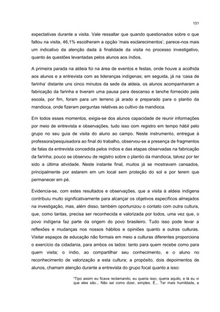 151
expectativas durante a visita. Vale ressaltar que quando questionados sobre o que
faltou na visita, 46,1% escolheram a opção ‘mais esclarecimentos’, parece-nos mais
um indicativo da atenção dada à finalidade da visita no processo investigativo,
quanto às questões levantadas pelos alunos aos índios.
A primeira parada na aldeia foi na área de eventos e festas, onde houve a acolhida
aos alunos e a entrevista com as lideranças indígenas; em seguida, já na ‘casa de
farinha’ distante uns cinco minutos da sede da aldeia, os alunos acompanharam a
fabricação da farinha e tiveram uma pausa para descanso e lanche fornecido pela
escola, por fim, foram para um terreno já arado e preparado para o plantio da
mandioca, onde fizeram perguntas relativas ao cultivo da mandioca.
Em todos esses momentos, exigia-se dos alunos capacidade de reunir informações
por meio de entrevista e observações, tudo isso com registro em tempo hábil pelo
grupo no seu guia de visita do aluno ao campo. Neste instrumento, entregue à
professora/pesquisadora ao final do trabalho, observou-se a presença de fragmentos
de falas da entrevista concedida pelos índios e das etapas observadas na fabricação
da farinha; pouco se observou de registro sobre o plantio da mandioca, talvez por ter
sido a última atividade. Neste instante final, muitos já se mostravam cansados,
principalmente por estarem em um local sem proteção do sol e por terem que
permanecer em pé.
Evidencia-se, com estes resultados e observações, que a visita à aldeia indígena
contribuiu muito significativamente para alcançar os objetivos específicos almejados
na investigação, mas, além disso, também oportunizou o contato com outra cultura,
que, como tantas, precisa ser reconhecida e valorizada por todos, uma vez que, o
povo indígena faz parte da origem do povo brasileiro. Tudo isso pode levar a
reflexões e mudanças nos nossos hábitos e opiniões quanto a outras culturas.
Visitar espaços de educação não formais em meio a culturas diferentes proporciona
o exercício da cidadania, para ambos os lados: tanto para quem recebe como para
quem visita; o índio, ao compartilhar seu conhecimento, e o aluno no
reconhecimento de valorização a esta cultura; a propósito, dois depoimentos de
alunos, chamam atenção durante a entrevista do grupo focal quanto a isso:
“Tipo assim eu ficava reclamando, eu queria isso, queria aquilo, e lá eu vi
que eles são... Não sei como dizer, simples. É... Ter mais humildade, a
 
