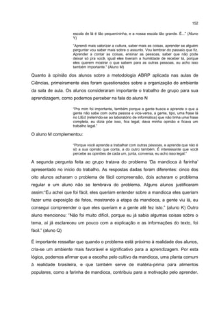 152
escola de lá é tão pequenininha, e a nossa escola tão grande. É...” (Aluno
Y)
“Aprendi mais valorizar a cultura, saber mais as coisas, aprender se alguém
perguntar vou saber mais sobre o assunto. Vou lembrar do passeio que fiz.
Aprender a contar as coisas, ensinar as pessoas, saber que não pode
deixar só pra você, igual eles tiveram a humildade de receber lá, porque
eles querem mostrar o que sabem para as outras pessoas, eu acho isso
também importante.” (Aluno M)
Quanto à opinião dos alunos sobre a metodologia ABRP aplicada nas aulas de
Ciências, primeiramente eles foram questionados sobre a organização do ambiente
da sala de aula. Os alunos consideraram importante o trabalho de grupo para sua
aprendizagem, como podemos perceber na fala do aluno N
“Pra mim foi importante, também porque a gente busca e aprende o que a
gente não sabe com outra pessoa e vice-versa, a gente, tipo, uma frase lá
no LIEd (referindo-se ao laboratório de informática) que não tinha uma frase
completa, eu dizia põe isso, fica legal, dava minha opinião e ficava um
trabalho legal.”
O aluno M complementou:
“Porque você aprende a trabalhar com outras pessoas, e aprende que não é
só a sua opinião que conta, a do outro também. É interessante que você
percebe as opiniões de cada um, junta, conversa, eu acho isso legal.”
A segunda pergunta feita ao grupo tratava do problema ‘Da mandioca à farinha’
apresentado no início do trabalho. As respostas dadas foram diferentes: cinco dos
oito alunos acharam o problema de fácil compreensão, dois acharam o problema
regular e um aluno não se lembrava do problema. Alguns alunos justificaram
assim:“Eu achei que foi fácil, eles queriam entender sobre a mandioca eles queriam
fazer uma exposição de fotos, mostrando a etapa da mandioca, a gente viu lá, eu
consegui compreender o que eles queriam e a gente até fez isto.” (aluno K) Outro
aluno mencionou: “Não foi muito difícil, porque eu já sabia algumas coisas sobre o
tema, aí já esclareceu um pouco com a explicação e as informações do texto, foi
fácil.” (aluno Q)
É importante ressaltar que quando o problema está próximo à realidade dos alunos,
cria-se um ambiente mais favorável e significativo para a aprendizagem. Por esta
lógica, podemos afirmar que a escolha pelo cultivo da mandioca, uma planta comum
à realidade brasileira, e que também serve de matéria-prima para alimentos
populares, como a farinha de mandioca, contribuiu para a motivação pelo aprender.
 
