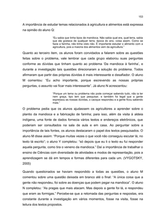 153
A importância de estudar temas relacionados à agricultura e alimentos está expressa
na opinião do aluno Q:
“Eu sabia que tinha tipos de mandioca. Não sabia qual era, qual terra, sabia
que ela gostava de qualquer terra, época do ano, coisa assim. Como se
fazia a farinha, não tinha visto não. É importante estudar o alimento com a
agricultura, pois a maioria dos alimentos vem da agricultura.”
Quanto ao terceiro item, os alunos foram convidados a falarem sobre as questões
feitas sobre o problema, vale lembrar que cada grupo elaborou suas perguntas
conforme as dúvidas que tinham quanto ao problema ‘Da mandioca à farinha’, e
durante a investigação tais questões direcionaram a solução do problema. Todos
afirmaram que partir das próprias dúvidas é mais interessante e desafiador. O aluno
M comentou: “Eu acho importante, porque escrevendo as nossas próprias
perguntas, o assunto vai ficar mais interessante”. Já aluno N acrescentou:
“Porque um tema ou problema não pode começar sabendo tudo, não ia ter
nem graça, tipo tem que pesquisar, e também foi legal que a gente
expressou as nossas dúvidas, o cacique respondeu e a gente ficou sabendo
mais.”
O problema pedia que os alunos ajudassem os agricultores a aprender sobre o
plantio da mandioca e a fabricação de farinha; para isso, além da visita à aldeia
indígena, uma fonte de dados fornecia vários textos e endereços eletrônicos, que
poderiam ser consultados na sala de aula e em casa. Ao perguntar sobre a
importância de tais fontes, os alunos destacaram o papel dos textos pesquisados. O
aluno M disse assim: “Porque muitas vezes o que você não conseguiu escutar lá, no
texto tá escrito”; o aluno Y completou: “só depois que eu li o texto eu fui responder
aquela pergunta, como tira o veneno da mandioca.” Daí a importância de trabalhar o
ensino de Ciências com diversidade de atividades e modos de representação, pois a
aprendizagem se dá em tempos e formas diferentes para cada um. (VYGOTSKY,
2005)
Quando questionados se haviam respondido a todas as questões, o aluno M
comentou sobre uma questão deixada em branco até o final: “A única coisa que a
gente não respondeu, foi sobre as doenças que podem pegar na mandioca”. O aluno
N completou: “As pragas que mais atacam. Mas depois a gente foi lá, e respondeu
que eram as formigas.” Percebe-se que a retomada das perguntas e respostas, era
constante durante a investigação em vários momentos, fosse na visita, fosse na
leitura dos textos propostos.
 