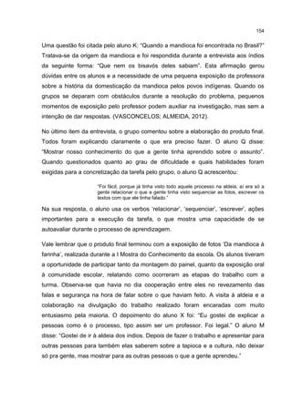 154
Uma questão foi citada pelo aluno K: “Quando a mandioca foi encontrada no Brasil?”
Tratava-se da origem da mandioca e foi respondida durante a entrevista aos índios
da seguinte forma: “Que nem os bisavós deles sabiam”. Esta afirmação gerou
dúvidas entre os alunos e a necessidade de uma pequena exposição da professora
sobre a história da domesticação da mandioca pelos povos indígenas. Quando os
grupos se deparam com obstáculos durante a resolução do problema, pequenos
momentos de exposição pelo professor podem auxiliar na investigação, mas sem a
intenção de dar respostas. (VASCONCELOS; ALMEIDA, 2012).
No último item da entrevista, o grupo comentou sobre a elaboração do produto final.
Todos foram explicando claramente o que era preciso fazer. O aluno Q disse:
“Mostrar nosso conhecimento do que a gente tinha aprendido sobre o assunto”.
Quando questionados quanto ao grau de dificuldade e quais habilidades foram
exigidas para a concretização da tarefa pelo grupo, o aluno Q acrescentou:
“Foi fácil, porque já tinha visto todo aquele processo na aldeia, aí era só a
gente relacionar o que a gente tinha visto sequenciar as fotos, escrever os
textos com que ele tinha falado.”
Na sua resposta, o aluno usa os verbos ‘relacionar’, ‘sequenciar’, ‘escrever’, ações
importantes para a execução da tarefa, o que mostra uma capacidade de se
autoavaliar durante o processo de aprendizagem.
Vale lembrar que o produto final terminou com a exposição de fotos ‘Da mandioca à
farinha’, realizada durante a I Mostra do Conhecimento da escola. Os alunos tiveram
a oportunidade de participar tanto da montagem do painel, quanto da exposição oral
à comunidade escolar, relatando como ocorreram as etapas do trabalho com a
turma. Observa-se que havia no dia cooperação entre eles no revezamento das
falas e segurança na hora de falar sobre o que haviam feito. A visita à aldeia e a
colaboração na divulgação do trabalho realizado foram encaradas com muito
entusiasmo pela maioria. O depoimento do aluno X foi: “Eu gostei de explicar a
pessoas como é o processo, tipo assim ser um professor. Foi legal.” O aluno M
disse: “Gostei de ir à aldeia dos índios. Depois de fazer o trabalho e apresentar para
outras pessoas para também elas saberem sobre a tapioca e a cultura, não deixar
só pra gente, mas mostrar para as outras pessoas o que a gente aprendeu.”
 
