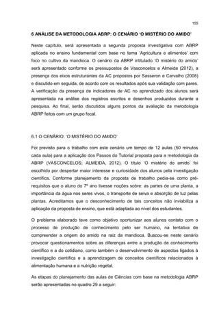 155
6 ANÁLISE DA METODOLOGIA ABRP: O CENÁRIO ‘O MISTÉRIO DO AMIDO’
Neste capítulo, será apresentada a segunda proposta investigativa com ABRP
aplicada no ensino fundamental com base no tema ‘Agricultura e alimentos’ com
foco no cultivo da mandioca. O cenário da ABRP intitulado ‘O mistério do amido’
será apresentado conforme os pressupostos de Vasconcelos e Almeida (2012), a
presença dos eixos estruturantes da AC propostos por Sasseron e Carvalho (2008)
e discutido em seguida, de acordo com os resultados após sua validação com pares.
A verificação da presença de indicadores de AC no aprendizado dos alunos será
apresentada na análise dos registros escritos e desenhos produzidos durante a
pesquisa. Ao final, serão discutidos alguns pontos da avaliação da metodologia
ABRP feitos com um grupo focal.
6.1 O CENÁRIO: ‘O MISTÉRIO DO AMIDO’
Foi previsto para o trabalho com este cenário um tempo de 12 aulas (50 minutos
cada aula) para a aplicação dos Passos do Tutorial proposta para a metodologia da
ABRP (VASCONCELOS; ALMEIDA, 2012). O título ‘O mistério do amido’ foi
escolhido por despertar maior interesse e curiosidade dos alunos pela investigação
científica. Conforme planejamento da proposta de trabalho pedia-se como pré-
requisitos que o aluno do 7º ano tivesse noções sobre: as partes de uma planta, a
importância da água nos seres vivos, o transporte de seiva e absorção de luz pelas
plantas. Acreditamos que o desconhecimento de tais conceitos não inviabiliza a
aplicação da proposta de ensino, que está adaptada ao nível dos estudantes.
O problema elaborado teve como objetivo oportunizar aos alunos contato com o
processo de produção de conhecimento pelo ser humano, na tentativa de
compreender a origem do amido na raiz da mandioca. Buscou-se neste cenário
provocar questionamentos sobre as diferenças entre a produção de conhecimento
científico e a do cotidiano, como também o desenvolvimento de aspectos ligados à
investigação científica e a aprendizagem de conceitos científicos relacionados à
alimentação humana e a nutrição vegetal.
As etapas do planejamento das aulas de Ciências com base na metodologia ABRP
serão apresentadas no quadro 29 a seguir:
 