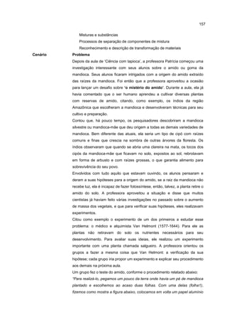 157
Misturas e substâncias
Processos de separação de componentes de mistura
Reconhecimento e descrição de transformação de materiais
Cenário Problema
Depois da aula de ‘Ciência com tapioca’, a professora Patrícia começou uma
investigação interessante com seus alunos sobre o amido ou goma da
mandioca. Seus alunos ficaram intrigados com a origem do amido extraído
das raízes da mandioca. Foi então que a professora aproveitou a ocasião
para lançar um desafio sobre ‘o mistério do amido’. Durante a aula, ela já
havia comentado que o ser humano aprendeu a cultivar diversas plantas
com reservas de amido, citando, como exemplo, os índios da região
Amazônica que escolheram a mandioca e desenvolveram técnicas para seu
cultivo e preparação.
Contou que, há pouco tempo, os pesquisadores descobriram a mandioca
silvestre ou mandioca-mãe que deu origem a todas as demais variedades de
mandioca. Bem diferente das atuais, ela seria um tipo de cipó com raízes
comuns e finas que crescia na sombra de outras árvores da floresta. Os
índios observaram que quando se abria uma clareira na mata, os tocos dos
cipós da mandioca-mãe que ficavam no solo, expostos ao sol, rebrotavam
em forma de arbusto e com raízes grossas, o que garantia alimento para
sobrevivência do seu povo.
Envolvidos com tudo aquilo que estavam ouvindo, os alunos pensaram e
deram a suas hipóteses para a origem do amido, se a raiz da mandioca não
recebe luz, ela é incapaz de fazer fotossíntese, então, talvez, a planta retire o
amido do solo. A professora aproveitou a situação e disse que muitos
cientistas já haviam feito várias investigações no passado sobre o aumento
de massa dos vegetais, e que para verificar suas hipóteses, eles realizavam
experimentos.
Citou como exemplo o experimento de um dos primeiros a estudar esse
problema: o médico e alquimista Van Helmont (1577-1644). Para ele as
plantas não retiravam do solo os nutrientes necessários para seu
desenvolvimento. Para avaliar suas ideias, ele realizou um experimento
importante com uma planta chamada salgueiro. A professora orientou os
grupos a fazer a mesma coisa que Van Helmont: a verificação da sua
hipótese; cada grupo iria propor um experimento e explicar seu procedimento
aos demais na próxima aula.
Um grupo fez o teste do amido, conforme o procedimento relatado abaixo:
“Para realizá-lo, pegamos um pouco da terra onde havia um pé de mandioca
plantado e escolhemos ao acaso duas folhas. Com uma delas (folha1),
fizemos como mostra a figura abaixo, colocamos em volta um papel alumínio
 