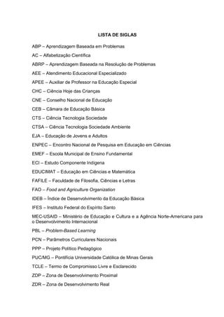 LISTA DE SIGLAS
ABP – Aprendizagem Baseada em Problemas
AC – Alfabetização Científica
ABRP – Aprendizagem Baseada na Resolução de Problemas
AEE – Atendimento Educacional Especializado
APEE – Auxiliar de Professor na Educação Especial
CHC – Ciência Hoje das Crianças
CNE – Conselho Nacional de Educação
CEB – Câmara de Educação Básica
CTS – Ciência Tecnologia Sociedade
CTSA – Ciência Tecnologia Sociedade Ambiente
EJA – Educação de Jovens e Adultos
ENPEC – Encontro Nacional de Pesquisa em Educação em Ciências
EMEF – Escola Municipal de Ensino Fundamental
ECI – Estudo Componente Indígena
EDUCIMAT – Educação em Ciências e Matemática
FAFILE – Faculdade de Filosofia, Ciências e Letras
FAO – Food and Agriculture Organization
IDEB – Índice de Desenvolvimento da Educação Básica
IFES – Instituto Federal do Espírito Santo
MEC-USAID – Ministério de Educação e Cultura e a Agência Norte-Americana para
o Desenvolvimento Internacional
PBL – Problem-Based Learning
PCN – Parâmetros Curriculares Nacionais
PPP – Projeto Político Pedagógico
PUC/MG – Pontifícia Universidade Católica de Minas Gerais
TCLE – Termo de Compromisso Livre e Esclarecido
ZDP – Zona de Desenvolvimento Proximal
ZDR – Zona de Desenvolvimento Real
 