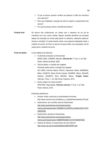 159
 O que os alunos queriam verificar ao taparem a folha de mandioca
com alumínio?
 Para que finalidade a solução de iodo foi usada no experimento dos
alunos?
 Por que foi preciso retirar a clorofila das folhas?
Produto final Os alunos irão confeccionar um cartaz com o desenho de um pé de
mandioca com raiz, caule e folhas. Depois, deverão identificar as principais
etapas de produção do amido pela planta no desenho, utilizando palavras-
chaves e símbolos. O cartaz deverá conter uma pequena explicação sobre o
mistério do amido. Ao final, os alunos do grupo farão uma exposição oral do
cartaz para o restante da turma.
Fonte de dados: Livros didáticos de Ciências:
 O alimento produzido na fotossíntese
BIZZO, Nélio; JORDÃO, Marcelo. Ciências BJ, 7º ano, 2. ed. São
Paulo: Editora do Brasil, 2009.
 Vida de planta: a nutrição dos vegetais
Primeiras ideias sobre a nutrição dos vegetais
DE CARO, Carmem Maria; PAULA, Figueiredo Helder; BARBOSA,
Mairy, CAIXETA, Maria Emília Caixeta; SOARES, Nilma; AGUIAR,
Orlando; SCHMITZ, Ruth; MOURA, Selma. -Projeto Velear:
Ciências -7ºano, 1. ed. São Paulo: Scipione, 2012.
 Qual a origem da nossa comida?
SANTANA, Olga Aguilar. Ciências naturais, 7º ano, 3. ed. São
Paulo: Saraiva, 2012.
Endereços eletrônicos:
 Amidos: fontes, estruturas e propriedades funcionais.
http://www.insumos.com.br/aditivos_e_ingredientes/materias/124.pdf
 Experimento: sem clorofila nada de fotossíntese
http://www.pontociencia.org.br/experimentos-
interna.php?experimento=16&SEM+CLOROFILA+NADA+DE+FOTO
SSINTESE
 Experimento: perceba a fotossíntese
http://www.pontociencia.org.br/experimentos-
interna.php?experimento=399&PERCEBA+A+FOTOSSINTESE
 História da Ciência: O experimento de Van Helmont
http://www.cap.ufrj.br/materialdidatico/BIOCIENF4.pdf
 