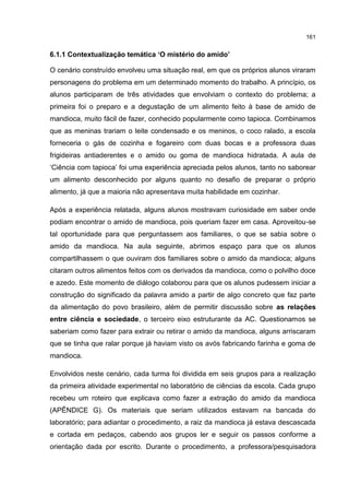 161
6.1.1 Contextualização temática ‘O mistério do amido’
O cenário construído envolveu uma situação real, em que os próprios alunos viraram
personagens do problema em um determinado momento do trabalho. A princípio, os
alunos participaram de três atividades que envolviam o contexto do problema; a
primeira foi o preparo e a degustação de um alimento feito à base de amido de
mandioca, muito fácil de fazer, conhecido popularmente como tapioca. Combinamos
que as meninas trariam o leite condensado e os meninos, o coco ralado, a escola
forneceria o gás de cozinha e fogareiro com duas bocas e a professora duas
frigideiras antiaderentes e o amido ou goma de mandioca hidratada. A aula de
‘Ciência com tapioca’ foi uma experiência apreciada pelos alunos, tanto no saborear
um alimento desconhecido por alguns quanto no desafio de preparar o próprio
alimento, já que a maioria não apresentava muita habilidade em cozinhar.
Após a experiência relatada, alguns alunos mostravam curiosidade em saber onde
podiam encontrar o amido de mandioca, pois queriam fazer em casa. Aproveitou-se
tal oportunidade para que perguntassem aos familiares, o que se sabia sobre o
amido da mandioca. Na aula seguinte, abrimos espaço para que os alunos
compartilhassem o que ouviram dos familiares sobre o amido da mandioca; alguns
citaram outros alimentos feitos com os derivados da mandioca, como o polvilho doce
e azedo. Este momento de diálogo colaborou para que os alunos pudessem iniciar a
construção do significado da palavra amido a partir de algo concreto que faz parte
da alimentação do povo brasileiro, além de permitir discussão sobre as relações
entre ciência e sociedade, o terceiro eixo estruturante da AC. Questionamos se
saberiam como fazer para extrair ou retirar o amido da mandioca, alguns arriscaram
que se tinha que ralar porque já haviam visto os avós fabricando farinha e goma de
mandioca.
Envolvidos neste cenário, cada turma foi dividida em seis grupos para a realização
da primeira atividade experimental no laboratório de ciências da escola. Cada grupo
recebeu um roteiro que explicava como fazer a extração do amido da mandioca
(APÊNDICE G). Os materiais que seriam utilizados estavam na bancada do
laboratório; para adiantar o procedimento, a raiz da mandioca já estava descascada
e cortada em pedaços, cabendo aos grupos ler e seguir os passos conforme a
orientação dada por escrito. Durante o procedimento, a professora/pesquisadora
 