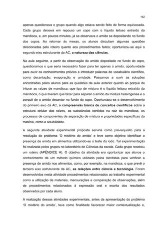 162
apenas questionava o grupo quando algo estava sendo feito de forma equivocada.
Cada grupo deixava em repouso um copo com o líquido leitoso extraído da
mandioca, e, em poucos minutos, já se observava o amido se depositando no fundo
dos copos. Ao retornar às mesas, os alunos discutiam algumas questões
direcionadas pelo roteiro quanto aos procedimentos feitos; oportunizou-se aqui o
segundo eixo estruturante da AC, a natureza das ciências.
Na aula seguinte, a partir da observação do amido depositado no fundo do copo,
questionamos o que seria necessário fazer para ter apenas o amido, oportunidade
para ouvir os conhecimentos prévios e introduzir palavras do vocabulário científico,
como decantação, evaporação e umidade. Passamos a ouvir as soluções
encontradas pelos alunos para as questões da aula anterior quanto ao porquê de
triturar as raízes de mandioca, que tipo de mistura é o líquido leitoso extraído da
mandioca, o que tiveram que fazer para separar o amido da mistura heterogênea e o
porquê de o amido decantar no fundo do copo. Oportunizou-se o desenvolvimento
do primeiro eixo da AC, a compreensão básica de conceitos científicos sobre a
estrutura celular das raízes, as substâncias contidas na raiz da mandioca, os
processos de componentes de separação de mistura e propriedades específicas da
matéria, como a solubilidade.
A segunda atividade experimental proposta serviria como pré-requisito para a
resolução do problema ‘O mistério do amido’ e teve como objetivo identificar a
presença de amido em alimentos utilizando-se o teste do iodo. Tal experimentação
foi realizada pelos grupos no laboratório de Ciências da escola. Cada grupo recebeu
um roteiro (APÊNDICE H). O objetivo da atividade era oportunizar aos alunos o
conhecimento de um método químico utilizado pelos cientistas para verificar a
presença de amido nos alimentos, como, por exemplo, na mandioca, o que prevê o
terceiro eixo estruturante da AC, as relações entre ciência e tecnologia. Foram
desenvolvidos nesta atividade procedimentos relacionados ao trabalho experimental
como a utilização de materiais, mensurações e comparação de observações, além
de procedimentos relacionados à expressão oral e escrita dos resultados
observados por cada aluno.
A realização dessas atividades experimentais, antes da apresentação do problema
‘O mistério do amido’, teve como finalidade favorecer maior contextualização e,
 