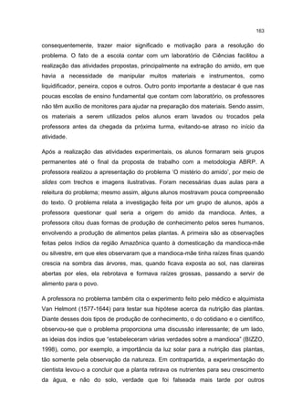 163
consequentemente, trazer maior significado e motivação para a resolução do
problema. O fato de a escola contar com um laboratório de Ciências facilitou a
realização das atividades propostas, principalmente na extração do amido, em que
havia a necessidade de manipular muitos materiais e instrumentos, como
liquidificador, peneira, copos e outros. Outro ponto importante a destacar é que nas
poucas escolas de ensino fundamental que contam com laboratório, os professores
não têm auxílio de monitores para ajudar na preparação dos materiais. Sendo assim,
os materiais a serem utilizados pelos alunos eram lavados ou trocados pela
professora antes da chegada da próxima turma, evitando-se atraso no início da
atividade.
Após a realização das atividades experimentais, os alunos formaram seis grupos
permanentes até o final da proposta de trabalho com a metodologia ABRP. A
professora realizou a apresentação do problema ‘O mistério do amido’, por meio de
slides com trechos e imagens ilustrativas. Foram necessárias duas aulas para a
releitura do problema; mesmo assim, alguns alunos mostravam pouca compreensão
do texto. O problema relata a investigação feita por um grupo de alunos, após a
professora questionar qual seria a origem do amido da mandioca. Antes, a
professora citou duas formas de produção de conhecimento pelos seres humanos,
envolvendo a produção de alimentos pelas plantas. A primeira são as observações
feitas pelos índios da região Amazônica quanto à domesticação da mandioca-mãe
ou silvestre, em que eles observaram que a mandioca-mãe tinha raízes finas quando
crescia na sombra das árvores, mas, quando ficava exposta ao sol, nas clareiras
abertas por eles, ela rebrotava e formava raízes grossas, passando a servir de
alimento para o povo.
A professora no problema também cita o experimento feito pelo médico e alquimista
Van Helmont (1577-1644) para testar sua hipótese acerca da nutrição das plantas.
Diante desses dois tipos de produção de conhecimento, o do cotidiano e o científico,
observou-se que o problema proporciona uma discussão interessante; de um lado,
as ideias dos índios que “estabeleceram várias verdades sobre a mandioca” (BIZZO,
1998), como, por exemplo, a importância da luz solar para a nutrição das plantas,
tão somente pela observação da natureza. Em contrapartida, a experimentação do
cientista levou-o a concluir que a planta retirava os nutrientes para seu crescimento
da água, e não do solo, verdade que foi falseada mais tarde por outros
 