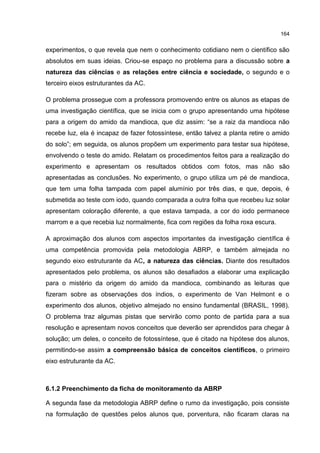 164
experimentos, o que revela que nem o conhecimento cotidiano nem o científico são
absolutos em suas ideias. Criou-se espaço no problema para a discussão sobre a
natureza das ciências e as relações entre ciência e sociedade, o segundo e o
terceiro eixos estruturantes da AC.
O problema prossegue com a professora promovendo entre os alunos as etapas de
uma investigação científica, que se inicia com o grupo apresentando uma hipótese
para a origem do amido da mandioca, que diz assim: “se a raiz da mandioca não
recebe luz, ela é incapaz de fazer fotossíntese, então talvez a planta retire o amido
do solo”; em seguida, os alunos propõem um experimento para testar sua hipótese,
envolvendo o teste do amido. Relatam os procedimentos feitos para a realização do
experimento e apresentam os resultados obtidos com fotos, mas não são
apresentadas as conclusões. No experimento, o grupo utiliza um pé de mandioca,
que tem uma folha tampada com papel alumínio por três dias, e que, depois, é
submetida ao teste com iodo, quando comparada a outra folha que recebeu luz solar
apresentam coloração diferente, a que estava tampada, a cor do iodo permanece
marrom e a que recebia luz normalmente, fica com regiões da folha roxa escura.
A aproximação dos alunos com aspectos importantes da investigação científica é
uma competência promovida pela metodologia ABRP, e também almejada no
segundo eixo estruturante da AC, a natureza das ciências. Diante dos resultados
apresentados pelo problema, os alunos são desafiados a elaborar uma explicação
para o mistério da origem do amido da mandioca, combinando as leituras que
fizeram sobre as observações dos índios, o experimento de Van Helmont e o
experimento dos alunos, objetivo almejado no ensino fundamental (BRASIL, 1998).
O problema traz algumas pistas que servirão como ponto de partida para a sua
resolução e apresentam novos conceitos que deverão ser aprendidos para chegar à
solução; um deles, o conceito de fotossíntese, que é citado na hipótese dos alunos,
permitindo-se assim a compreensão básica de conceitos científicos, o primeiro
eixo estruturante da AC.
6.1.2 Preenchimento da ficha de monitoramento da ABRP
A segunda fase da metodologia ABRP define o rumo da investigação, pois consiste
na formulação de questões pelos alunos que, porventura, não ficaram claras na
 