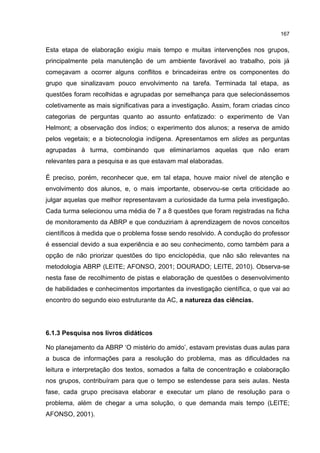 167
Esta etapa de elaboração exigiu mais tempo e muitas intervenções nos grupos,
principalmente pela manutenção de um ambiente favorável ao trabalho, pois já
começavam a ocorrer alguns conflitos e brincadeiras entre os componentes do
grupo que sinalizavam pouco envolvimento na tarefa. Terminada tal etapa, as
questões foram recolhidas e agrupadas por semelhança para que selecionássemos
coletivamente as mais significativas para a investigação. Assim, foram criadas cinco
categorias de perguntas quanto ao assunto enfatizado: o experimento de Van
Helmont; a observação dos índios; o experimento dos alunos; a reserva de amido
pelos vegetais; e a biotecnologia indígena. Apresentamos em slides as perguntas
agrupadas à turma, combinando que eliminaríamos aquelas que não eram
relevantes para a pesquisa e as que estavam mal elaboradas.
É preciso, porém, reconhecer que, em tal etapa, houve maior nível de atenção e
envolvimento dos alunos, e, o mais importante, observou-se certa criticidade ao
julgar aquelas que melhor representavam a curiosidade da turma pela investigação.
Cada turma selecionou uma média de 7 a 8 questões que foram registradas na ficha
de monitoramento da ABRP e que conduziriam à aprendizagem de novos conceitos
científicos à medida que o problema fosse sendo resolvido. A condução do professor
é essencial devido a sua experiência e ao seu conhecimento, como também para a
opção de não priorizar questões do tipo enciclopédia, que não são relevantes na
metodologia ABRP (LEITE; AFONSO, 2001; DOURADO; LEITE, 2010). Observa-se
nesta fase de recolhimento de pistas e elaboração de questões o desenvolvimento
de habilidades e conhecimentos importantes da investigação científica, o que vai ao
encontro do segundo eixo estruturante da AC, a natureza das ciências.
6.1.3 Pesquisa nos livros didáticos
No planejamento da ABRP ‘O mistério do amido’, estavam previstas duas aulas para
a busca de informações para a resolução do problema, mas as dificuldades na
leitura e interpretação dos textos, somados a falta de concentração e colaboração
nos grupos, contribuíram para que o tempo se estendesse para seis aulas. Nesta
fase, cada grupo precisava elaborar e executar um plano de resolução para o
problema, além de chegar a uma solução, o que demanda mais tempo (LEITE;
AFONSO, 2001).
 
