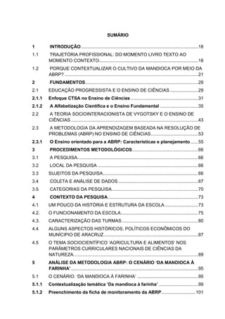 SUMÁRIO
1 INTRODUÇÃO ............................................................................................18
1.1 TRAJETÓRIA PROFISSIONAL: DO MOMENTO LIVRO TEXTO AO
MOMENTO CONTEXTO..............................................................................18
1.2 PORQUE CONTEXTUALIZAR O CULTIVO DA MANDIOCA POR MEIO DA
ABRP? .........................................................................................................21
2 FUNDAMENTOS.........................................................................................29
2.1 EDUCAÇÃO PROGRESSISTA E O ENSINO DE CIÊNCIAS ......................29
2.1.1 Enfoque CTSA no Ensino de Ciências .....................................................31
2.1.2 A Alfabetização Científica e o Ensino Fundamental ..............................35
2.2 A TEORIA SOCIOINTERACIONISTA DE VYGOTSKY E O ENSINO DE
CIÊNCIAS ....................................................................................................43
2.3 A METODOLOGIA DA APRENDIZAGEM BASEADA NA RESOLUÇÃO DE
PROBLEMAS (ABRP) NO ENSINO DE CIÊNCIAS.....................................53
2.3.1 O Ensino orientado para a ABRP: Características e planejamento......55
3 PROCEDIMENTOS METODOLÓGICOS....................................................66
3.1 A PESQUISA...............................................................................................66
3.2 LOCAL DA PESQUISA ...............................................................................66
3.3 SUJEITOS DA PESQUISA...........................................................................66
3.4 COLETA E ANÁLISE DE DADOS...............................................................67
3.5 CATEGORIAS DA PESQUISA....................................................................70
4 CONTEXTO DA PESQUISA.......................................................................73
4.1 UM POUCO DA HISTÓRIA E ESTRUTURA DA ESCOLA ..........................73
4.2. O FUNCIONAMENTO DA ESCOLA.............................................................75
4.3. CARACTERIZAÇÃO DAS TURMAS............................................................80
4.4 ALGUNS ASPECTOS HISTÓRICOS, POLÍTICOS ECONÔMICOS DO
MUNÍCIPIO DE ARACRUZ ..........................................................................87
4.5 O TEMA SOCIOCIENTÍFICO ‘AGRICULTURA E ALIMENTOS’ NOS
PARÂMETROS CURRICULARES NACIONAIS DE CIÊNCIAS DA
NATUREZA..................................................................................................89
5 ANÁLISE DA METODOLOGIA ABRP: O CENÁRIO ‘DA MANDIOCA À
FARINHA’ ....................................................................................................95
5.1 O CENÁRIO: ‘DA MANDIOCA À FARINHA’ ................................................95
5.1.1 Contextualização temática ‘Da mandioca à farinha’ ...............................99
5.1.2 Preenchimento da ficha de monitoramento da ABRP...........................101
 