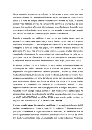 168
Nesse momento, apresentamos as fontes de dados para a turma, entre elas havia
dois livros didáticos de Ciências disponíveis na escola, um deles era o livro atual do
aluno e o outro da coleção anterior disponibilizado durante as aulas. A escolha
desses livros didáticos, prevista no planejamento, permitiria a leitura prévia de todos
em casa dos capítulos referentes à investigação, o que facilitaria a discussão pelos
grupos no recolhimento dos dados, uma vez que a escola, em acordo com os pais,
não permitia trabalhos escolares em grupos fora do horário escolar.
Durante a resolução do problema, o que se via era muitos alunos como se
esperando a professora ou algum colega fazer a função que era deles, o que gerava
ociosidade e indisciplina. O descaso pela leitura em casa e na sala de aula gerava
indisciplina e perda de tempo nos grupos, o que também provocava ansiedade na
professora. Por isso, nas primeiras aulas foram necessárias muitas intervenções
ressaltando a importância do compromisso e da responsabilidade de cada um no
grupo para buscar as informações, pois eles eram os sujeitos da sua aprendizagem
e precisavam mostrar autonomia e independência nesta etapa (SHULMAN, 2010).
As leituras previstas nos livros didáticos do aluno traziam textos que relatavam as
contribuições de vários cientistas sobre a nutrição das plantas, entre eles o
experimento feito por Van Helmont citado no problema ‘O mistério do amido’. Como
muitos alunos mostravam dúvidas na leitura dos textos, achamos conveniente fazer
uma pequena exposição, em forma de linha do tempo, com os principais cientistas e
seus experimentos citados nos livros. A leitura dos textos tinha como objetivo
oportunizar a compreensão da produção do conhecimento científico, no caso
específico acerca da história das investigações sobre a nutrição das plantas, como
resultado de um esforço coletivo, demorado, com muitos erros e contradições. As
características gerais do conhecimento científico são aspectos a ser desenvolvidos
na ABRP (VASCONCELOS; ALMEIDA, 2012) e que também estão previstos no
segundo eixo estruturante da AC, a natureza das ciências.
A compreensão básica de conceitos científicos, primeiro eixo estruturante da AC,
também foi oportunizada durante a resolução do problema ‘O Mistério do amido’,
pois para compreender a origem do amido na mandioca, era necessário que os
alunos aprendessem conceitos importantes como fotossíntese e reserva de amido.
Um dos livros consultados trazia uma ilustração com índios da bacia do Amazonas,
 