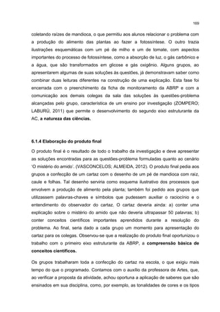 169
coletando raízes de mandioca, o que permitiu aos alunos relacionar o problema com
a produção do alimento das plantas ao fazer a fotossíntese. O outro trazia
ilustrações esquemáticas com um pé de milho e um de tomate, com aspectos
importantes do processo de fotossíntese, como a absorção de luz, o gás carbônico e
a água, que são transformados em glicose e gás oxigênio. Alguns grupos, ao
apresentarem algumas de suas soluções às questões, já demonstravam saber como
combinar duas leituras diferentes na construção de uma explicação. Esta fase foi
encerrada com o preenchimento da ficha de monitoramento da ABRP e com a
comunicação aos demais colegas da sala das soluções às questões-problema
alcançadas pelo grupo, característica de um ensino por investigação (ZOMPERO;
LABURÚ, 2011) que permite o desenvolvimento do segundo eixo estruturante da
AC, a natureza das ciências.
6.1.4 Elaboração do produto final
O produto final é o resultado de todo o trabalho da investigação e deve apresentar
as soluções encontradas para as questões-problema formuladas quanto ao cenário
‘O mistério do amido’. (VASCONCELOS; ALMEIDA, 2012). O produto final pedia aos
grupos a confecção de um cartaz com o desenho de um pé de mandioca com raiz,
caule e folhas. Tal desenho serviria como esquema ilustrativo dos processos que
envolvem a produção de alimento pela planta; também foi pedido aos grupos que
utilizassem palavras-chaves e símbolos que pudessem auxiliar o raciocínio e o
entendimento do observador do cartaz. O cartaz deveria ainda: a) conter uma
explicação sobre o mistério do amido que não deveria ultrapassar 50 palavras; b)
conter conceitos científicos importantes aprendidos durante a resolução do
problema. Ao final, seria dado a cada grupo um momento para apresentação do
cartaz para os colegas. Observou-se que a realização do produto final oportunizou o
trabalho com o primeiro eixo estruturante da ABRP, a compreensão básica de
conceitos científicos.
Os grupos trabalharam toda a confecção do cartaz na escola, o que exigiu mais
tempo do que o programado. Contamos com o auxílio da professora de Artes, que,
ao verificar a proposta da atividade, achou oportuna a aplicação de saberes que são
ensinados em sua disciplina, como, por exemplo, as tonalidades de cores e os tipos
 