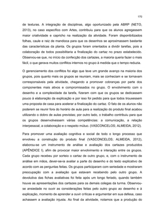 170
de texturas. A integração de disciplinas, algo oportunizado pela ABRP (NETO,
2013), no caso específico com Artes, contribuiu para que os alunos agregassem
maior criatividade e capricho na realização da atividade. Foram disponibilizados
folhas, caule e raiz de mandioca para que os desenhos se aproximassem bastante
das características da planta. Os grupos foram orientados a dividir tarefas, pois a
colaboração de todos possibilitaria a finalização do cartaz no prazo estabelecido.
Observou-se que, no início da confecção dos cartazes, a maioria queria fazer o mais
fácil, o que gerava muitos conflitos internos no grupo à medida que o tempo reduzia.
O gerenciamento dos conflitos foi algo que teve um grande avanço na maioria dos
grupos, pois quanto mais os grupos se reuniam, mais se conheciam e se tornavam
corresponsáveis pela atividade, chegando a promover cobranças por parte dos
componentes mais ativos e compromissados no grupo. O envolvimento com o
desenho e a complexidade da tarefa, fizeram com que os grupos se dedicassem
pouco à elaboração da explicação e por isso foi pedido para que todos trouxessem
uma proposta de casa para acelerar a finalização do cartaz. O fato de os alunos não
poderem se reunir fora do horário de aula para a realização do produto final acabou
utilizando o dobro de aulas previstas; por outro lado, o trabalho contribuiu para que
os grupos desenvolvessem várias competências: a comunicação, a relação
interpessoal, a colaboração e o respeito mútuo. (VASCONCELOS; ALMEIDA, 2012).
Para promover uma avaliação cognitiva e social de todo o longo processo que
envolveu a construção do produto final (VASCONCELOS; ALMEIDA, 2012),
elaborou-se um instrumento de análise e avaliação dos cartazes produzidos
(APÊNDICE I), afim de provocar maior envolvimento e interação entre os grupos.
Cada grupo recebeu por sorteio o cartaz de outro grupo, e, com o instrumento de
análise em mãos, dever-se-ia avaliar a parte do desenho e do texto explicativo de
acordo com as perguntas feitas. Os grupos participaram com seriedade e mostraram
preocupação com a avaliação que estavam recebendo pelo outro grupo. A
devolutiva das fichas avaliativas foi feita após um longo feriado, quando também
houve as apresentações dos cartazes para os demais colegas da turma. Observou-
se ansiedade no ouvir as considerações feitas pelo outro grupo ao desenho e à
explicação, momento de aprender a ouvir críticas e argumentar em sua defesa, caso
achassem a avaliação injusta. Ao final da atividade, notamos que a produção do
 