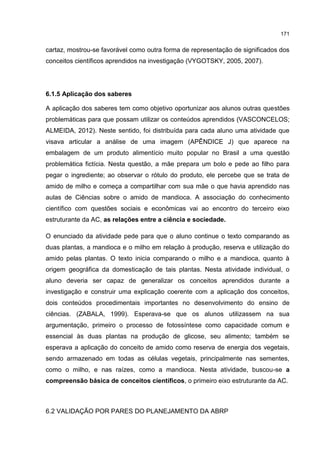 171
cartaz, mostrou-se favorável como outra forma de representação de significados dos
conceitos científicos aprendidos na investigação (VYGOTSKY, 2005, 2007).
6.1.5 Aplicação dos saberes
A aplicação dos saberes tem como objetivo oportunizar aos alunos outras questões
problemáticas para que possam utilizar os conteúdos aprendidos (VASCONCELOS;
ALMEIDA, 2012). Neste sentido, foi distribuída para cada aluno uma atividade que
visava articular a análise de uma imagem (APÊNDICE J) que aparece na
embalagem de um produto alimentício muito popular no Brasil a uma questão
problemática fictícia. Nesta questão, a mãe prepara um bolo e pede ao filho para
pegar o ingrediente; ao observar o rótulo do produto, ele percebe que se trata de
amido de milho e começa a compartilhar com sua mãe o que havia aprendido nas
aulas de Ciências sobre o amido de mandioca. A associação do conhecimento
científico com questões sociais e econômicas vai ao encontro do terceiro eixo
estruturante da AC, as relações entre a ciência e sociedade.
O enunciado da atividade pede para que o aluno continue o texto comparando as
duas plantas, a mandioca e o milho em relação à produção, reserva e utilização do
amido pelas plantas. O texto inicia comparando o milho e a mandioca, quanto à
origem geográfica da domesticação de tais plantas. Nesta atividade individual, o
aluno deveria ser capaz de generalizar os conceitos aprendidos durante a
investigação e construir uma explicação coerente com a aplicação dos conceitos,
dois conteúdos procedimentais importantes no desenvolvimento do ensino de
ciências. (ZABALA, 1999). Esperava-se que os alunos utilizassem na sua
argumentação, primeiro o processo de fotossíntese como capacidade comum e
essencial às duas plantas na produção de glicose, seu alimento; também se
esperava a aplicação do conceito de amido como reserva de energia dos vegetais,
sendo armazenado em todas as células vegetais, principalmente nas sementes,
como o milho, e nas raízes, como a mandioca. Nesta atividade, buscou-se a
compreensão básica de conceitos científicos, o primeiro eixo estruturante da AC.
6.2 VALIDAÇÃO POR PARES DO PLANEJAMENTO DA ABRP
 