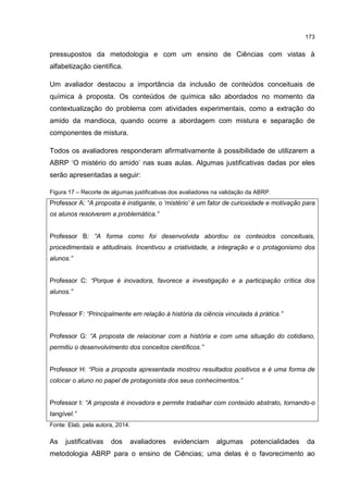 173
pressupostos da metodologia e com um ensino de Ciências com vistas à
alfabetização científica.
Um avaliador destacou a importância da inclusão de conteúdos conceituais de
química à proposta. Os conteúdos de química são abordados no momento da
contextualização do problema com atividades experimentais, como a extração do
amido da mandioca, quando ocorre a abordagem com mistura e separação de
componentes de mistura.
Todos os avaliadores responderam afirmativamente à possibilidade de utilizarem a
ABRP ‘O mistério do amido’ nas suas aulas. Algumas justificativas dadas por eles
serão apresentadas a seguir:
Figura 17 – Recorte de algumas justificativas dos avaliadores na validação da ABRP.
Professor A: “A proposta é instigante, o ‘mistério’ é um fator de curiosidade e motivação para
os alunos resolverem a problemática.”
Professor B: “A forma como foi desenvolvida abordou os conteúdos conceituais,
procedimentais e atitudinais. Incentivou a criatividade, a integração e o protagonismo dos
alunos.”
Professor C: “Porque é inovadora, favorece a investigação e a participação crítica dos
alunos.”
Professor F: “Principalmente em relação à história da ciência vinculada à prática.”
Professor G: “A proposta de relacionar com a história e com uma situação do cotidiano,
permitiu o desenvolvimento dos conceitos científicos.”
Professor H: “Pois a proposta apresentada mostrou resultados positivos e é uma forma de
colocar o aluno no papel de protagonista dos seus conhecimentos.”
Professor I: “A proposta é inovadora e permite trabalhar com conteúdo abstrato, tornando-o
tangível.”
Fonte: Elab. pela autora, 2014.
As justificativas dos avaliadores evidenciam algumas potencialidades da
metodologia ABRP para o ensino de Ciências; uma delas é o favorecimento ao
 