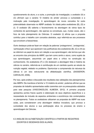 174
questionamento do aluno, e a outra, a promoção da investigação; o avaliador (A) e
(C) afirmam que o cenário ‘O mistério do amido’ provoca a curiosidade e a
motivação pela investigação. A aprendizagem de novos conceitos foi outra
potencialidade observada na ABRP avaliada: foi citada pelos avaliadores (B), (G) e
(I). O avaliador (B) salienta o favorecimento da abordagem de vários tipos de
conteúdos de aprendizagem, não apenas os conceituais, que, muitas vezes, são o
foco de todo planejamento de Ciências. O avaliador (I) afirma que a proposta
contribui para o trabalho com conceitos abstratos, aqui referindo-se aos processos
que envolvem a fotossíntese.
Outro destaque pode-se fazer em relação às palavras ‘protagonismo’, ‘protagonista’,
‘participação crítica’ que aparecem nas justificativas dos avaliadores (B), (C) e (H) ao
se referirem ao papel do aluno em relação a sua aprendizagem; são termos que vão
ao encontro dos princípios da ABRP, que tem como centro o aluno, como sujeito da
sua aprendizagem, assumindo um papel ativo e crítico na construção do
conhecimento. Os avaliadores (F) e (G) destacam a abordagem feita à história da
ciência no cenário, referindo-se à contribuição de um cientista quanto ao estudo da
nutrição vegetal, relatado no problema. Oportunizar a compreensão da natureza da
ciência é um eixo estruturante da alfabetização científica. (SASSERON;
CARVALHO, 2008).
Por isso, após análise e discussão dos resultados das validações dos planejamentos
das ABRPs ‘Da mandioca à farinha’ e ‘O mistério do amido’, podemos afirmar que as
propostas de trabalho apresentadas estão coerentes com os pressupostos adotados
para esta pesquisa (VASCONCELOS; ALMEIDA, 2012). A primeira proposta
apresentou pontos fracos quanto à elaboração de seus objetivos específicos e a
necessidade de inclusão de aspectos ambientais e econômicos não contemplados
no planejamento. Todos os avaliadores utilizariam as propostas de ABRP nas suas
aulas, pois consideraram uma abordagem didática inovadora, que provoca a
curiosidade dos alunos e sua participação ativa no processo de ensino e
aprendizagem de Ciências.
6.3 ANÁLISE DA ALFABETIZAÇÃO CIENTÍFICA A PARTIR DE REGISTROS
ESCRITOS E DESENHOS DOS ALUNOS.
 