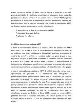 175
Diante do enorme volume de dados gerados durante a aplicação da segunda
proposta de trabalho ‘O mistério do amido’, foram analisados os dados produzidos
por seis grupos de uma turma de 7º ano. Assim, como, na primeira ABRP, optamos
por identificar os indicadores de alfabetização científica analisando o conteúdo das
atividades feitas durante algumas etapas do ciclo tutorial da metodologia ABRP,
sendo assim, selecionamos registros escritos feitos durante:
 O preenchimento da ficha de monitoramento da ABRP;
 A elaboração do produto do final;
 A aplicação dos saberes.
6.3.1 Ficha de monitoramento da ABRP
A ficha de monitoramento destina-se a ajudar o aluno no processo da ABRP
(VASCONCELOS; ALMEIDA, 2012). É utilizada em vários momentos da resolução
do problema. Nela foram registrados os fatos/’pistas’ recolhidos do problema ‘O
mistério do amido’ e também as questões elaboradas pelos grupos e suas
respectivas soluções, quando foram encontradas. Como nesta pesquisa nosso foco
é analisar se a proposta de trabalho ABRP possibilitou o desenvolvimento de
indicadores de alfabetização científica em explicações formuladas pelos alunos,
selecionamos para análise apenas as questões e soluções elaboradas pelos grupos.
A fase de elaboração das questões na ABRP ‘O mistério do amido’ ocorreu após a
apresentação do problema e o recolhimento dos fatos/’pistas’; o
professor/pesquisador primeiramente deixou livre a quantidade de questões
elaboradas pelos grupos; em seguida, conduziu a seleção coletiva das questões
mais relevantes para a investigação. Ao todo, foram selecionadas pela turma 09
(nove) questões, sendo que as três últimas estavam contidas no próprio problema
apresentado; a pedido da professora, também foram objeto de pesquisa dos alunos
todas as questões registradas na ficha de monitoramento. Com base na
classificação proposta por Dalghen e Oberg (2001), citados por Loureiro (2008),
podemos classificar as questões formuladas pelos alunos quanto ao seu nível
cognitivo. Segue no quadro 33 com as questões-problema selecionadas pelos
grupos:
 