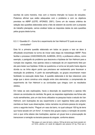 177
escritas de outra maneira, mas com a mesma intenção na busca de soluções.
Podemos afirmar que estão adequadas com o problema e com os objetivos
previstos na ABRP (LEITE; AFONSO, 2001). Como um de nossos critérios de
seleção das questões elaboradas seria o fato de estarem de acordo com a proposta
de trabalho planejada, vamos analisar todas as respostas dadas às seis questões
pelos grupos desta turma.
6.3.1.1 Questão 01 – Como foi o experimento de Van Helmont? E quais as suas
conclusões?
Esta foi a primeira questão elaborada em todos os grupos e isso se deve à
dificuldade encontrada na turma de iniciar esta etapa da metodologia ABRP. Para
facilitar o processo (VASCONCELOS; ALMEIDA, 2012), a professora utilizou, como
exemplo, o parágrafo do problema que descrevia a hipótese de Van Helmont para a
nutrição dos vegetais, mas apenas citava a realização de um experimento feito por
ele para testar sua hipótese. Então se questionou a turma se tal parte trazia alguma
dúvida ou se tinha algum ponto que precisava ser esclarecido para favorecer a
resolução do problema. A partir da exemplificação, os grupos encontraram maior
facilidade na execução desta fase. A questão elaborada é do tipo relacional, pois
exige que o aluno construa uma relação entre dois elementos: a compreensão de
experimento de Van Helmont e as conclusões que chegou com os resultados
obtidos.
Em todas as seis explicações, havia a descrição do experimento e apenas três
citaram as conclusões do cientista. No geral, as respostas registradas nas fichas são
muito semelhantes, pois um dos livros utilizados na pesquisa trazia o estudo de Van
Helmont, com ilustrações de seu experimento e com registros feitos pelo próprio
cientista ao fazer suas observações, todos narrados na primeira pessoa do singular,
como o seguinte trecho: “Peguei um vaso de barro, no qual coloquei 100 kg de terra
que havia secado em um forno”. A maioria dos grupos copiou a narração de acordo
com o que vinha abaixo das ilustrações; apenas um grupo teve a preocupação de
transcrever a narração na terceira pessoa do singular, conforme abaixo:
“Ele pegou um vaso de barro, colocou 100 kg de terra que havia secado em
um forno, plantou um caule de salgueiro que pesava 2,5 kg. Para que a
 