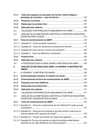 5.1.3 Visita aos espaços de educação não formal: aldeia indígena –
plantação de mandioca – casa de farinha..............................................103
5.1.4 Pesquisa nos textos................................................................................106
5.1.5 Elaboração do produto final...................................................................107
5.1.6 Aplicação dos saberes............................................................................108
5.2 VALIDAÇÃO POR PARES DO PLANEJAMENTO DA ABRP ...................109
5.3 ANÁLISE DA ALFABETIZAÇÃO CIENTÍFICA A PARTIR DE REGISTROS
ESCRITOS DOS ALUNOS ........................................................................112
5.3.1 Ficha de monitoramento da ABRP..........................................................112
5.3.1.1 Questão 01 - Como se planta mandioca? .................................................115
5.3.1.2 Questão 02 - Como se transforma a mandioca em farinha?.....................117
5.3.1.3 Questão 03- Como se tira o veneno da mandioca? ..................................120
5.3.1.4 Questão 4 - ‘Como se diferencia a mandioca?’.........................................122
5.3.2 Produto final ............................................................................................124
5.3.3 Aplicação dos saberes............................................................................142
5.4 A PERCEPÇÃO DOS ALUNOS SOBRE A METODOLOGIA ABRP.........148
6 ANÁLISE DA METODOLOGIA ABRP: O CENÁRIO ‘O MISTÉRIO DO
AMIDO’ ......................................................................................................155
6.1 O CENÁRIO: ‘O MISTÉRIO DO AMIDO’....................................................155
6.1.1 Contextualização temática ‘O mistério do amido’.................................161
6.1.2 Preenchimento da ficha de monitoramento da ABRP..........................164
6.1.3 Pesquisa nos livros didáticos ................................................................167
6.1.4 Elaboração do produto final...................................................................169
6.1.5 Aplicação dos saberes............................................................................171
6.2 VALIDAÇÃO POR PARES DO PLANEJAMENTO DA ABRP ...................171
6.3 ANÁLISE DA ALFABETIZAÇÃO CIENTÍFICA A PARTIR DE REGISTROS
ESCRITOS E DESENHOS DOS ALUNOS................................................174
6.3.1 Ficha de monitoramento da ABRP.........................................................175
6.3.1.1 Questão 01 – Como foi o experimento de Van Helmont? E quais as suas
conclusões? ...............................................................................................177
6.3.1.2 Questão 02 – Será que só as plantas é que têm amido ou será que os
animais também têm reservas de amido?..................................................178
6.3.1.3 Questão 03 – Porquê do aumento da massa dos vegetais?......................179
6.3.1.4 Questão 04- Por que só quando os cipós da mandioca-mãe ficavam
expostos ao sol, elas rebrotavam as raízes grossas?................................181
 