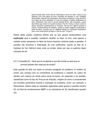 178
poeira levada pelo vento não se misturasse à terra do vaso, cobriu-a sua
abertura com uma placa de ferro revestida de estanho e com múltiplas
perfurações. Quando era necessário, ele sempre umedecia o vaso de barro
com água da chuva destilada. O vaso era grande e estava implantado na
terra. Passados cinco anos a árvore pesava 80 kg, não computou o peso
das folhas que caíram em quatro outonos. Por fim, tornou a secar a terra e
assim encontrou praticamente os mesmos 100 kg com alguns gramas a
menos. Portanto 80 kg de madeira, cortiça e raízes surgiram unicamente a
partir da água. Concluiu que os vegetais retiram os nutrientes necessários
para o seu crescimento da água, e não do solo.” Grupo C.
Diante deste quadro, podemos afirmar que os seis grupos apresentaram uma
explicação para a questão, souberam recolher os fatos no livro, mas apenas a
metade soube apresentar os fatos de forma coerente conforme pedia a questão. A
questão não favorecia a elaboração de uma justificativa, quanto ao fato de a
hipótese de Van Helmont estar certa ou errada, talvez por isso a ausência deste
indicador de AC.
6.3.1.2 Questão 02 – Será que só as plantas é que têm amido ou será que os
animais também têm reservas de amido?
Esta questão foi feita com base no primeiro parágrafo do problema ‘O mistério do
amido’ que começa com os comentários da professora a respeito do cultivo de
plantas com reserva de amido pelos seres humanos. As respostas a tal questão,
classificada como do tipo de ‘Procura de Solução’, exigiam do aluno a compreensão
de conceitos aprendidos durante a resolução do problema, como, por exemplo, a
fotossíntese. Abaixo estão as respostas registradas pelos grupos à questão número
02, na ficha de monitoramento ABRP, e os indicadores de AC identificados (quadro
34):
 