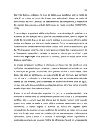 180
dos livros didáticos indicados na fonte de dados, para questionar sobre a razão da
variação da massa da muda de árvores num determinado tempo, se nada foi
acrescentado ao vaso. Observou-se, neste momento de planejamento, a importância
do emprego das palavras no estudo da formação de novos conceitos. (VYGOTSKY,
2007).
Por essa lógica a questão é válida e significativa para a investigação, pois favorece
a procura de uma solução para a parte de um problema maior, que é a origem do
amido da mandioca. Espera-se que o aluno explique a produção do alimento pelas
plantas e os fatores que interferem neste processo. Todos os textos registrados na
ficha trouxeram o mesmo trecho retirado de um dos livros didáticos consultados, que
diz: “Pode parecer estranho, mas a maior parte da massa dos vegetais provem do
ar.” Apenas um grupo utilizou, no lugar da palavra ‘ar’ o termo ‘gás carbônico’, o que
mostra uma explicação mais adequada à questão, apesar de todas serem muito
diretas e superficiais.
Os grupos conseguem identificar a informação do texto mas não constroem uma
justificativa relacionando o gás carbônico como uma das principais substâncias para
a fabricação da glicose, incorporado pelas plantas durante a fotossíntese. Além
disso, não citam as contribuições do experimento de Van Helmont, que permitem
concluir que a contribuição do solo é insignificante, pois as plantas retiram do solo
apenas os sais minerais, que são retirados em quantidade mínima, além da água,
em que boa parte da quantidade absorvida pelas raízes é eliminada para o ambiente
através do processo de evapotranspiração.
Apesar da superficialidade das respostas dos grupos, a questão contribuiu para
promover o conflito entre os conhecimentos prévios dos alunos e o conhecimento
científico, pois é comum ouvir dos alunos que as plantas ‘comem terra’ quando
questionados sobre de onde a planta obtém nutrientes necessários para o seu
crescimento. A ciência explica o aumento da massa dos vegetais como
consequência da absorção do gás carbônico da atmosfera ao reagir com a água
absorvida do solo pelas raízes, produzindo a glicose, que serve para produzir outros
carboidratos, como o amido e a celulose. A apropriação desses argumentos e
evidências construídos ao longo da história da ciência não haverá em uma proposta
 