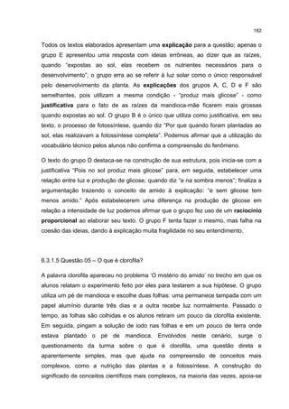 182
Todos os textos elaborados apresentam uma explicação para a questão; apenas o
grupo E apresentou uma resposta com ideias errôneas, ao dizer que as raízes,
quando “expostas ao sol, elas recebem os nutrientes necessários para o
desenvolvimento”; o grupo erra ao se referir à luz solar como o único responsável
pelo desenvolvimento da planta. As explicações dos grupos A, C, D e F são
semelhantes, pois utilizam a mesma condição - “produz mais glicose” - como
justificativa para o fato de as raízes da mandioca-mãe ficarem mais grossas
quando expostas ao sol. O grupo B é o único que utiliza como justificativa, em seu
texto, o processo de fotossíntese, quando diz “Por que quando foram plantadas ao
sol, elas realizavam a fotossíntese completa”. Podemos afirmar que a utilização do
vocabulário técnico pelos alunos não confirma a compreensão do fenômeno.
O texto do grupo D destaca-se na construção de sua estrutura, pois inicia-se com a
justificativa “Pois no sol produz mais glicose” para, em seguida, estabelecer uma
relação entre luz e produção de glicose, quando diz “e na sombra menos”; finaliza a
argumentação trazendo o conceito de amido à explicação: “e sem glicose tem
menos amido.” Após estabelecerem uma diferença na produção de glicose em
relação a intensidade de luz podemos afirmar que o grupo fez uso de um raciocínio
proporcional ao elaborar seu texto. O grupo F tenta fazer o mesmo, mas falha na
coesão das ideias, dando à explicação muita fragilidade no seu entendimento.
6.3.1.5 Questão 05 – O que é clorofila?
A palavra clorofila apareceu no problema ‘O mistério do amido’ no trecho em que os
alunos relatam o experimento feito por eles para testarem a sua hipótese. O grupo
utiliza um pé de mandioca e escolhe duas folhas: uma permanece tampada com um
papel alumínio durante três dias e a outra recebe luz normalmente. Passado o
tempo, as folhas são colhidas e os alunos retiram um pouco da clorofila existente.
Em seguida, pingam a solução de iodo nas folhas e em um pouco de terra onde
estava plantado o pé de mandioca. Envolvidos neste cenário, surge o
questionamento da turma sobre o que é clorofila, uma questão direta e
aparentemente simples, mas que ajuda na compreensão de conceitos mais
complexos, como a nutrição das plantas e a fotossíntese. A construção do
significado de conceitos científicos mais complexos, na maioria das vezes, apoia-se
 