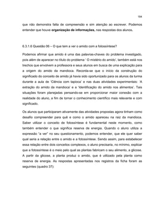 184
que não demonstra falta de compreensão e sim atenção ao escrever. Podemos
entender que houve organização de informações, nas respostas dos alunos.
6.3.1.6 Questão 06 – O que tem a ver o amido com a fotossíntese?
Podemos afirmar que amido é uma das palavras-chaves do problema investigado,
pois além de aparecer no título do problema ‘ O mistério do amido’, também está nos
trechos que envolvem a professora e seus alunos em busca de uma explicação para
a origem do amido da mandioca. Recorda-se que o início da construção do
significado do conceito de amido já havia sido oportunizado para os alunos da turma
durante a aula de ‘Ciência com tapioca’ e nas duas atividades experimentais: ‘A
extração do amido da mandioca’ e a ‘Identificação do amido nos alimentos’. Tais
situações foram planejadas pensando-se em proporcionar maior conexão com a
realidade do aluno, a fim de tornar o conhecimento científico mais relevante e com
significado.
Os alunos que participaram ativamente das atividades propostas agora tinham como
desafio compreender para quê e como o amido apareceu na raiz da mandioca.
Saber utilizar o conceito de fotossíntese é fundamental neste momento, como
também entender o que significa reserva de energia. Quando o aluno utiliza a
expressão “a ver” no seu questionamento, podemos entender, que ele quer saber
qual seria a relação entre o amido e a fotossíntese. Sendo assim, para estabelecer
essa relação entre dois conceitos complexos, o aluno precisaria, no mínimo, explicar
que a fotossíntese é o meio pelo qual as plantas fabricam o seu alimento, a glicose.
A partir da glicose, a planta produz o amido, que é utilizado pela planta como
reserva de energia. As respostas apresentadas nos registros da ficha foram as
seguintes (quadro 37):
 