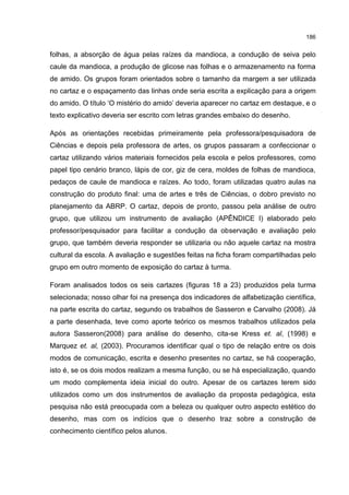 186
folhas, a absorção de água pelas raízes da mandioca, a condução de seiva pelo
caule da mandioca, a produção de glicose nas folhas e o armazenamento na forma
de amido. Os grupos foram orientados sobre o tamanho da margem a ser utilizada
no cartaz e o espaçamento das linhas onde seria escrita a explicação para a origem
do amido. O título ‘O mistério do amido’ deveria aparecer no cartaz em destaque, e o
texto explicativo deveria ser escrito com letras grandes embaixo do desenho.
Após as orientações recebidas primeiramente pela professora/pesquisadora de
Ciências e depois pela professora de artes, os grupos passaram a confeccionar o
cartaz utilizando vários materiais fornecidos pela escola e pelos professores, como
papel tipo cenário branco, lápis de cor, giz de cera, moldes de folhas de mandioca,
pedaços de caule de mandioca e raízes. Ao todo, foram utilizadas quatro aulas na
construção do produto final: uma de artes e três de Ciências, o dobro previsto no
planejamento da ABRP. O cartaz, depois de pronto, passou pela análise de outro
grupo, que utilizou um instrumento de avaliação (APÊNDICE I) elaborado pelo
professor/pesquisador para facilitar a condução da observação e avaliação pelo
grupo, que também deveria responder se utilizaria ou não aquele cartaz na mostra
cultural da escola. A avaliação e sugestões feitas na ficha foram compartilhadas pelo
grupo em outro momento de exposição do cartaz à turma.
Foram analisados todos os seis cartazes (figuras 18 a 23) produzidos pela turma
selecionada; nosso olhar foi na presença dos indicadores de alfabetização científica,
na parte escrita do cartaz, segundo os trabalhos de Sasseron e Carvalho (2008). Já
a parte desenhada, teve como aporte teórico os mesmos trabalhos utilizados pela
autora Sasseron(2008) para análise do desenho, cita-se Kress et. al, (1998) e
Marquez et. al, (2003). Procuramos identificar qual o tipo de relação entre os dois
modos de comunicação, escrita e desenho presentes no cartaz, se há cooperação,
isto é, se os dois modos realizam a mesma função, ou se há especialização, quando
um modo complementa ideia inicial do outro. Apesar de os cartazes terem sido
utilizados como um dos instrumentos de avaliação da proposta pedagógica, esta
pesquisa não está preocupada com a beleza ou qualquer outro aspecto estético do
desenho, mas com os indícios que o desenho traz sobre a construção de
conhecimento científico pelos alunos.
 