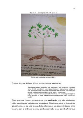 187
Figura 18 – Cartaz produzido pelo grupo A
Fonte: Acervo pessoal da autora, 2014.
O cartaz do grupo A (figura 18) traz um texto em que podemos ler:
“Nas folhas existem estômatos que absorvem o gás carbônico, e também
tem a clorofila que absorve a energia luminosa, e a raiz que suga a água do
solo, assim passando pelo caule e chegando até as folhas para fabricar a
glicose, essa produção se dá um nome, que é a fotossíntese.
A glicose fica armazenada na raiz da mandioca, pois em situações de pouca
chuva e pouca luz solar, ela se alimenta dessa glicose, assim formando o
amido!”
Observa-se que houve a construção de uma explicação, pois são relacionados
vários aspectos que participam do processo de fotossíntese, como a absorção de
gás carbônico, de luz solar e água. Estas informações são desenvolvidas de forma
coerente com o fenômeno e com a planta desenhada, o que permite afirmar que
 