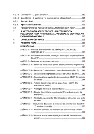 6.3.1.5 Questão 05 – O que é clorofila?................................................................182
6.3.1.6 Questão 06 – O que tem a ver o amido com a fotossíntese?....................184
6.3.2 Produto final ............................................................................................185
6.3.3 Aplicação dos saberes............................................................................196
6.4 PERCEPÇÃO DOS ALUNOS SOBRE A METODOLOGIA ABRP ............207
7 A METODOLOGIA ABRP PODE SER UMA FERRAMENTA
PEDAGÓGICA PARA PROMOVER A ALFABETIZAÇÃO CIENTÍFICA NO
ENSINO FUNDAMENTAL?.......................................................................215
8 CONSIDERAÇÕES FINAIS ......................................................................225
9 PRODUTO FINAL.....................................................................................229
REFERÊNCIAS .........................................................................................230
ANEXO A – Ficha de monitoramento da ABRP (VASCONCELOS;
ALMEIDA, 2012).....................................................................236
ANEXO B – Instrumento de análise, avaliação e validação do planejamento
da ABRP.................................................................................237
ANEXO C – Textos de apoio para a pesquisa. ..........................................239
APÊNDICE A – Termo de autorização para o desenvolvimento da pesquisa
.........................................................................................240
APÊNDICE B – Termo de Consentimento Livre e Esclarecido (TCLE)......241
APÊNDICE C – Questionário diagnóstico aplicado às turmas de 2014 .....243
APÊNDICE D – Questionário de avaliação da metodologia ABRP ‘O mistério
do amido’ .........................................................................244
APÊNDICE E – Roteiro da entrevista com o grupo focal – ABRP ‘Da
mandioca a farinha’..........................................................246
APÊNDICE F – Avaliação da visita à aldeia indígena................................247
APÊNDICE G – Roteiro da atividade experimental ‘Extração do amido da
mandioca’.........................................................................248
APÊNDICE H – Atividade experimental ‘Identificação de alimentos pelo teste
do iodo’. ...........................................................................249
APÊNDICE I – Instrumento de análise e avaliação do produto final da ABRP
‘O mistério do amido’ .......................................................250
APÊNDICE J – Atividade proposta no momento da aplicação dos saberes.
.........................................................................................251
APÊNDICE K – Ficha de auto e heteroavaliação da ABRP ‘O mistério do
amido’ ..............................................................................252
 