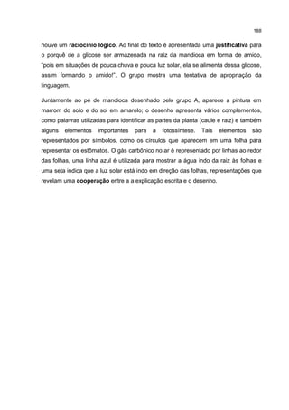 188
houve um raciocínio lógico. Ao final do texto é apresentada uma justificativa para
o porquê de a glicose ser armazenada na raiz da mandioca em forma de amido,
“pois em situações de pouca chuva e pouca luz solar, ela se alimenta dessa glicose,
assim formando o amido!”. O grupo mostra uma tentativa de apropriação da
linguagem.
Juntamente ao pé de mandioca desenhado pelo grupo A, aparece a pintura em
marrom do solo e do sol em amarelo; o desenho apresenta vários complementos,
como palavras utilizadas para identificar as partes da planta (caule e raiz) e também
alguns elementos importantes para a fotossíntese. Tais elementos são
representados por símbolos, como os círculos que aparecem em uma folha para
representar os estômatos. O gás carbônico no ar é representado por linhas ao redor
das folhas, uma linha azul é utilizada para mostrar a água indo da raiz às folhas e
uma seta indica que a luz solar está indo em direção das folhas, representações que
revelam uma cooperação entre a a explicação escrita e o desenho.
 