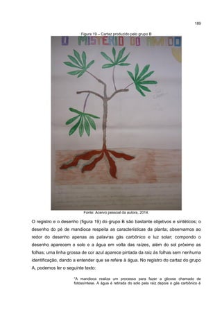 189
Figura 19 – Cartaz produzido pelo grupo B
Fonte: Acervo pessoal da autora, 2014.
O registro e o desenho (figura 19) do grupo B são bastante objetivos e sintéticos; o
desenho do pé de mandioca respeita as características da planta; observamos ao
redor do desenho apenas as palavras gás carbônico e luz solar; compondo o
desenho aparecem o solo e a água em volta das raízes, além do sol próximo as
folhas; uma linha grossa de cor azul aparece pintada da raiz às folhas sem nenhuma
identificação, dando a entender que se refere à água. No registro do cartaz do grupo
A, podemos ler o seguinte texto:
“A mandioca realiza um processo para fazer a glicose chamado de
fotossíntese. A água é retirada do solo pela raiz depois o gás carbônico é
 