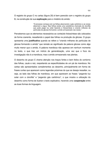 191
O registro do grupo C no cartaz (figura 20) é bem parecido com o registro do grupo
B, na construção de sua explicação para o mistério do amido:
“O processo começa com as folhas absorvendo o gás carbônico e as raízes
absorvem a água. Nas folhas existe uma substância chamada de clorofila
que pode pegar luz solar fazendo a fotossíntese e criando milhares de
partículas de glicose formando o amido armazenado nas raízes.”
Percebemos que os elementos necessários ao conteúdo fotossíntese são colocados
de forma coerente, ressaltando o papel das folhas na produção da glicose. O grupo
apresenta uma justificativa quando se refere a “criando milhares de partículas de
glicose formando o amido” que remete ao significado da palavra glicose como algo
muito menor que o amido. A palavra mandioca não aparece em nenhum momento
no texto, o que traz um indício de generalização, uma vez que o foco da
investigação não é a mandioca, mas o amido armazenado nas plantas.
O desenho do grupo C chama atenção nos traços fortes e bem feitos do contorno
das folhas, caule e raiz, respeitando as especificidades de um pé de mandioca. No
cartaz são apresentados complementos ao desenho, principalmente em forma de
frases curtas que aparecem como legendas próximas do que se deseja ressaltar, ou
seja, ao lado das folhas de mandioca, em que aparecem as frases ‘’pegando luz
solar com a clorofila” e “pegando gás carbônico”, o que mostra a utilização do
desenho como forma de ilustrar o texto explicativo, havendo uma cooperação entre
as duas formas de linguagem.
 