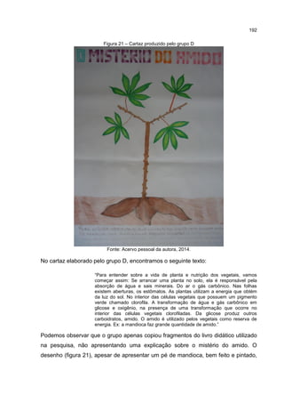 192
Figura 21 – Cartaz produzido pelo grupo D
Fonte: Acervo pessoal da autora, 2014.
No cartaz elaborado pelo grupo D, encontramos o seguinte texto:
“Para entender sobre a vida de planta e nutrição dos vegetais, vamos
começar assim: Se arrancar uma planta no solo, ela é responsável pela
absorção de água e sais minerais. Do ar o gás carbônico. Nas folhas
existem aberturas, os estômatos. As plantas utilizam a energia que obtém
da luz do sol. No interior das células vegetais que possuem um pigmento
verde chamado clorofila. A transformação de água e gás carbônico em
glicose e oxigênio, na presença de uma transformação que ocorre no
interior das células vegetais clorofiladas. Da glicose produz outros
carboidratos, amido. O amido é utilizado pelos vegetais como reserva de
energia. Ex: a mandioca faz grande quantidade de amido.”
Podemos observar que o grupo apenas copiou fragmentos do livro didático utilizado
na pesquisa, não apresentando uma explicação sobre o mistério do amido. O
desenho (figura 21), apesar de apresentar um pé de mandioca, bem feito e pintado,
 