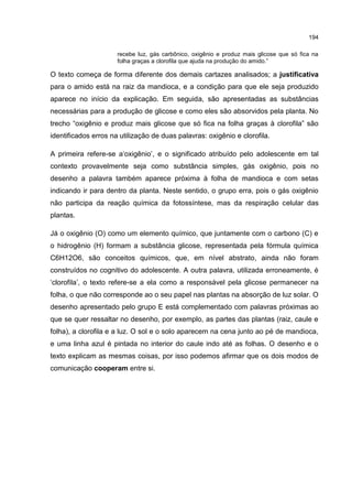 194
recebe luz, gás carbônico, oxigênio e produz mais glicose que só fica na
folha graças a clorofila que ajuda na produção do amido.”
O texto começa de forma diferente dos demais cartazes analisados; a justificativa
para o amido está na raiz da mandioca, e a condição para que ele seja produzido
aparece no início da explicação. Em seguida, são apresentadas as substâncias
necessárias para a produção de glicose e como eles são absorvidos pela planta. No
trecho “oxigênio e produz mais glicose que só fica na folha graças à clorofila” são
identificados erros na utilização de duas palavras: oxigênio e clorofila.
A primeira refere-se a‘oxigênio’, e o significado atribuído pelo adolescente em tal
contexto provavelmente seja como substância simples, gás oxigênio, pois no
desenho a palavra também aparece próxima à folha de mandioca e com setas
indicando ir para dentro da planta. Neste sentido, o grupo erra, pois o gás oxigênio
não participa da reação química da fotossíntese, mas da respiração celular das
plantas.
Já o oxigênio (O) como um elemento químico, que juntamente com o carbono (C) e
o hidrogênio (H) formam a substância glicose, representada pela fórmula química
C6H12O6, são conceitos químicos, que, em nível abstrato, ainda não foram
construídos no cognitivo do adolescente. A outra palavra, utilizada erroneamente, é
‘clorofila’, o texto refere-se a ela como a responsável pela glicose permanecer na
folha, o que não corresponde ao o seu papel nas plantas na absorção de luz solar. O
desenho apresentado pelo grupo E está complementado com palavras próximas ao
que se quer ressaltar no desenho, por exemplo, as partes das plantas (raiz, caule e
folha), a clorofila e a luz. O sol e o solo aparecem na cena junto ao pé de mandioca,
e uma linha azul é pintada no interior do caule indo até as folhas. O desenho e o
texto explicam as mesmas coisas, por isso podemos afirmar que os dois modos de
comunicação cooperam entre si.
 