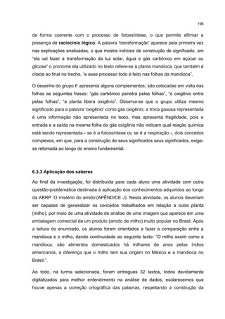 196
de forma coerente com o processo de fotossíntese, o que permite afirmar a
presença de raciocínio lógico. A palavra ‘transformação’ aparece pela primeira vez
nas explicações analisadas, o que mostra indícios de construção de significado, em
“ela vai fazer a transformação da luz solar, água e gás carbônico em açúcar ou
glicose” o pronome ela utilizado no texto refere-se à planta mandioca, que também é
citada ao final no trecho, “e esse processo todo é feito nas folhas da mandioca”.
O desenho do grupo F apresenta alguns complementos; são colocadas em volta das
folhas as seguintes frases: “gás carbônico penetra pelas folhas”, “o oxigênio entra
pelas folhas”, “a planta libera oxigênio”. Observa-se que o grupo utiliza mesmo
significado para a palavra ‘oxigênio’ como gás oxigênio; a troca gasosa representada
é uma informação não apresentada no texto, mas apresenta fragilidade, pois a
entrada e a saída na mesma folha do gás oxigênio não indicam qual reação química
está sendo representada - se é a fotossíntese ou se é a respiração -, dois conceitos
complexos, em que, para a construção de seus significados seus significados, exige-
se retomada ao longo do ensino fundamental.
6.3.3 Aplicação dos saberes
Ao final da investigação, foi distribuída para cada aluno uma atividade com outra
questão-problemática destinada à aplicação dos conhecimentos adquiridos ao longo
da ABRP ‘O mistério do amido’(APÊNDICE J). Nesta atividade, os alunos deveriam
ser capazes de generalizar os conceitos trabalhados em relação a outra planta
(milho), por meio de uma atividade de análise de uma imagem que aparece em uma
embalagem comercial de um produto (amido de milho) muito popular no Brasil. Após
a leitura do enunciado, os alunos foram orientados a fazer a comparação entre a
mandioca e o milho, dando continuidade ao seguinte texto: “O milho assim como a
mandioca, são alimentos domesticados há milhares de anos pelos índios
americanos, a diferença que o milho tem sua origem no México e a mandioca no
Brasil.”.
Ao todo, na turma selecionada, foram entregues 32 textos, todos devidamente
digitalizados para melhor entendimento na análise de dados; esclarecemos que
houve apenas a correção ortográfica das palavras, respeitando a construção da
 