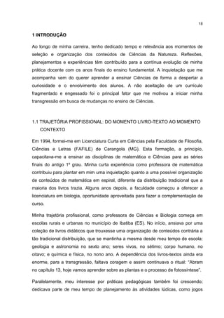 18
1 INTRODUÇÃO
Ao longo de minha carreira, tenho dedicado tempo e relevância aos momentos de
seleção e organização dos conteúdos de Ciências da Natureza. Reflexões,
planejamentos e experiências têm contribuído para a contínua evolução de minha
prática docente com os anos finais do ensino fundamental. A inquietação que me
acompanha vem do querer aprender a ensinar Ciências de forma a despertar a
curiosidade e o envolvimento dos alunos. A não aceitação de um currículo
fragmentado e engessado foi o principal fator que me motivou a iniciar minha
transgressão em busca de mudanças no ensino de Ciências.
1.1 TRAJETÓRIA PROFISSIONAL: DO MOMENTO LIVRO-TEXTO AO MOMENTO
CONTEXTO
Em 1994, formei-me em Licenciatura Curta em Ciências pela Faculdade de Filosofia,
Ciências e Letras (FAFILE) de Carangola (MG). Esta formação, a princípio,
capacitava-me a ensinar as disciplinas de matemática e Ciências para as séries
finais do antigo 1º grau. Minha curta experiência como professora de matemática
contribuiu para plantar em mim uma inquietação quanto a uma possível organização
de conteúdos de matemática em espiral, diferente da distribuição tradicional que a
maioria dos livros trazia. Alguns anos depois, a faculdade começou a oferecer a
licenciatura em biologia, oportunidade aproveitada para fazer a complementação de
curso.
Minha trajetória profissional, como professora de Ciências e Biologia começa em
escolas rurais e urbanas no município de Ibatiba (ES). No início, ansiava por uma
coleção de livros didáticos que trouxesse uma organização de conteúdos contrária a
tão tradicional distribuição, que se mantinha a mesma desde meu tempo de escola:
geologia e astronomia no sexto ano; seres vivos, no sétimo; corpo humano, no
oitavo; e química e física, no nono ano. A dependência dos livros-textos ainda era
enorme, para a transgressão, faltava coragem e assim continuava o ritual: “Abram
no capítulo 13, hoje vamos aprender sobre as plantas e o processo de fotossíntese”.
Paralelamente, meu interesse por práticas pedagógicas também foi crescendo;
dedicava parte de meu tempo de planejamento às atividades lúdicas, como jogos
 